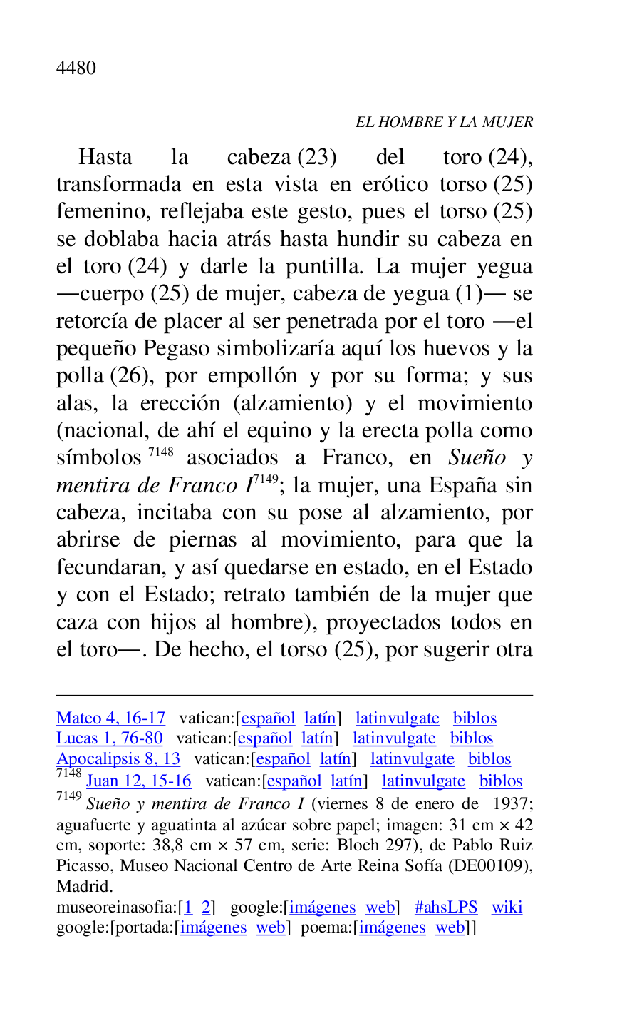 
Mateo 4, 16-17 vatican:[español latín] latinvulgate biblos 

Lucas 1, 76-80 vatican:[español latín] latinvulgate biblos 

Apocalipsis 8, 13 vatican:[español latín] latinvulgate biblos 

7148 Juan 12, 15-16 vatican:[español latín] latinvulgate biblos 

7149 Sueño y mentira de Franco I (viernes 8 de enero de 1937; 
aguafuerte y aguatinta al azúcar sobre papel; imagen: 31 cm × 42 
cm, soporte: 38,8 cm × 57 cm, serie: Bloch 297), de Pablo Ruiz 
Picasso, Museo Nacional Centro de Arte Reina Sofía (DE00109), Madrid. 

museoreinasofia:[1 2] google:[imágenes web] #ahsLPS wiki 

google:[portada:[imágenes web] poema:[imágenes web]] 

EL HOMBRE Y LA MUJER 

Hasta la cabeza (23) del toro (24), 
transformada en esta vista en erótico torso (25) 
femenino, reflejaba este gesto, pues el torso (25) 
se doblaba hacia atrás hasta hundir su cabeza en 
el toro (24) y darle la puntilla. La mujer yegua 
.cuerpo (25) de mujer, cabeza de yegua (1). se 
retorcía de placer al ser penetrada por el toro .el 
pequeño Pegaso simbolizaría aquí los huevos y la 
polla (26), por empollón y por su forma; y sus 
alas, la erección (alzamiento) y el movimiento 
(nacional, de ahí el equino y la erecta polla como 
símbolos 7148 asociados a Franco, en Sueño y 
mentira de Franco I 7149; la mujer, una España sin 
cabeza, incitaba con su pose al alzamiento, por 
abrirse de piernas al movimiento, para que la 
fecundaran, y así quedarse en estado, en el Estado 
y con el Estado; retrato también de la mujer que 
caza con hijos al hombre), proyectados todos en 
el toro.. De hecho, el torso (25), por sugerir otra 


