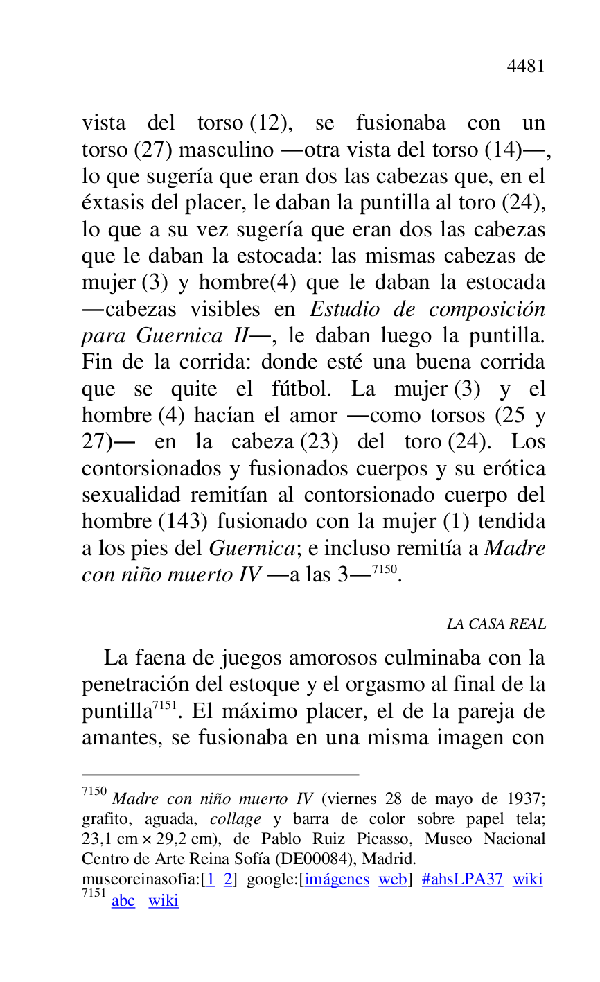 
vista del torso (12), se fusionaba con un 
torso (27) masculino .otra vista del torso (14)., 
lo que sugería que eran dos las cabezas que, en el 
éxtasis del placer, le daban la puntilla al toro (24), 
lo que a su vez sugería que eran dos las cabezas 
que le daban la estocada: las mismas cabezas de 
mujer (3) y hombre(4) que le daban la estocada 
.cabezas visibles en Estudio de composición 
para Guernica II., le daban luego la puntilla. 
Fin de la corrida: donde esté una buena corrida 
que se quite el fútbol. La mujer (3) y el 
hombre (4) hacían el amor .como torsos (25 y 
27). en la cabeza (23) del toro (24). Los 
contorsionados y fusionados cuerpos y su erótica 
sexualidad remitían al contorsionado cuerpo del 
hombre (143) fusionado con la mujer (1) tendida 
a los pies del Guernica; e incluso remitía a Madre 
con niño muerto IV .a las 3.7150. 

7150 Madre con niño muerto IV (viernes 28 de mayo de 1937; 
grafito, aguada, collage y barra de color sobre papel tela; 
23,1 cm × 29,2 cm), de Pablo Ruiz Picasso, Museo Nacional 
Centro de Arte Reina Sofía (DE00084), Madrid. 
museoreinasofia:[1 2] google:[imágenes web] #ahsLPA37 wiki 
7151 abc wiki 

LA CASA REAL 

La faena de juegos amorosos culminaba con la 
penetración del estoque y el orgasmo al final de la 
puntilla 7151. El máximo placer, el de la pareja de 
amantes, se fusionaba en una misma imagen con 


