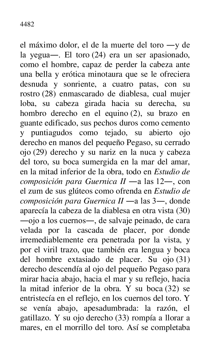 
el máximo dolor, el de la muerte del toro .y de 
la yegua.. El toro (24) era un ser apasionado, 
como el hombre, capaz de perder la cabeza ante 
una bella y erótica minotaura que se le ofreciera 
desnuda y sonriente, a cuatro patas, con su 
rostro (28) enmascarado de diablesa, cual mujer 
loba, su cabeza girada hacia su derecha, su 
hombro derecho en el equino (2), su brazo en 
guante edificado, sus pechos duros como cemento 
y puntiagudos como tejado, su abierto ojo 
derecho en manos del pequeño Pegaso, su cerrado 
ojo (29) derecho y su nariz en la nuca y cabeza 
del toro, su boca sumergida en la mar del amar, 
en la mitad inferior de la obra, todo en Estudio de 
composición para Guernica II .a las 12., con 
el zum de sus glúteos como ofrenda en Estudio de 
composición para Guernica II .a las 3., donde 
aparecía la cabeza de la diablesa en otra vista (30) 
.ojo a los cuernos., de salvaje peinado, de cara 
velada por la cascada de placer, por donde 
irremediablemente era penetrada por la vista, y 
por el viril trazo, que también era lengua y boca 
del hombre extasiado de placer. Su ojo (31) 
derecho descendía al ojo del pequeño Pegaso para 
mirar hacia abajo, hacia el mar y su reflejo, hacia 
la mitad inferior de la obra. Y su boca (32) se 
entristecía en el reflejo, en los cuernos del toro. Y 
se venía abajo, apesadumbrada: la razón, el 
gatillazo. Y su ojo derecho (33) rompía a llorar a 
mares, en el morrillo del toro. Así se completaba 


