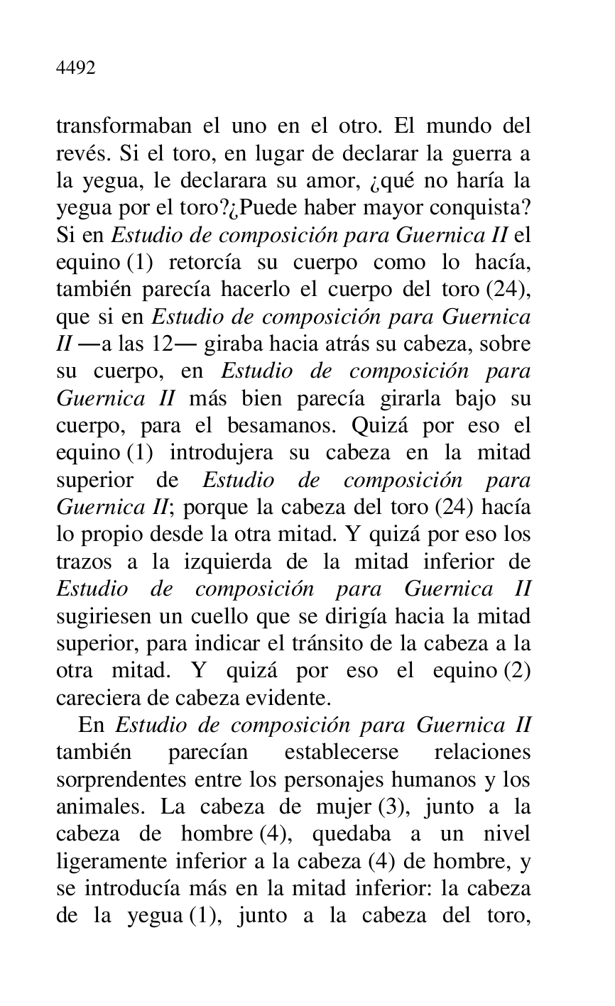 
transformaban el uno en el otro. El mundo del 
revés. Si el toro, en lugar de declarar la guerra a 
la yegua, le declarara su amor, ¿qué no haría la 
yegua por el toro?¿Puede haber mayor conquista? 
Si en Estudio de composición para Guernica II el 
equino (1) retorcía su cuerpo como lo hacía, 
también parecía hacerlo el cuerpo del toro (24), 
que si en Estudio de composición para Guernica 
II .a las 12. giraba hacia atrás su cabeza, sobre 
su cuerpo, en Estudio de composición para 
Guernica II más bien parecía girarla bajo su 
cuerpo, para el besamanos. Quizá por eso el 
equino (1) introdujera su cabeza en la mitad 
superior de Estudio de composición para 
Guernica II; porque la cabeza del toro (24) hacía 
lo propio desde la otra mitad. Y quizá por eso los 
trazos a la izquierda de la mitad inferior de 
Estudio de composición para Guernica II 
sugiriesen un cuello que se dirigía hacia la mitad 
superior, para indicar el tránsito de la cabeza a la 
otra mitad. Y quizá por eso el equino (2) 
careciera de cabeza evidente. 

En Estudio de composición para Guernica II 
también parecían establecerse relaciones 
sorprendentes entre los personajes humanos y los 
animales. La cabeza de mujer (3), junto a la 
cabeza de hombre (4), quedaba a un nivel 
ligeramente inferior a la cabeza (4) de hombre, y 
se introducía más en la mitad inferior: la cabeza 
de la yegua (1), junto a la cabeza del toro, 



