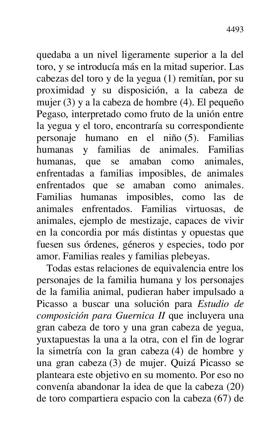 
quedaba a un nivel ligeramente superior a la del 
toro, y se introducía más en la mitad superior. Las 
cabezas del toro y de la yegua (1) remitían, por su 
proximidad y su disposición, a la cabeza de 
mujer (3) y a la cabeza de hombre (4). El pequeño 
Pegaso, interpretado como fruto de la unión entre 
la yegua y el toro, encontraría su correspondiente 
personaje humano en el niño (5). Familias 
humanas y familias de animales. Familias 
humanas, que se amaban como animales, 
enfrentadas a familias imposibles, de animales 
enfrentados que se amaban como animales. 
Familias humanas imposibles, como las de 
animales enfrentados. Familias virtuosas, de 
animales, ejemplo de mestizaje, capaces de vivir 
en la concordia por más distintas y opuestas que 
fuesen sus órdenes, géneros y especies, todo por 
amor. Familias reales y familias plebeyas. 

Todas estas relaciones de equivalencia entre los 
personajes de la familia humana y los personajes 
de la familia animal, pudieran haber impulsado a 
Picasso a buscar una solución para Estudio de 
composición para Guernica II que incluyera una 
gran cabeza de toro y una gran cabeza de yegua, 
yuxtapuestas la una a la otra, con el fin de lograr 
la simetría con la gran cabeza (4) de hombre y 
una gran cabeza (3) de mujer. Quizá Picasso se 
planteara este objetivo en su momento. Por eso no 
convenía abandonar la idea de que la cabeza (20) 
de toro compartiera espacio con la cabeza (67) de 


