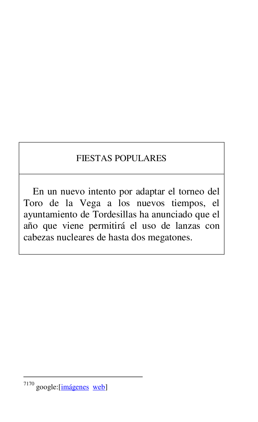 
 

 

 

 

 

 

 

 

 

 

FIESTAS POPULARES 

 

 

En un nuevo intento por adaptar el torneo del 
Toro de la Vega a los nuevos tiempos, el 
ayuntamiento de Tordesillas ha anunciado que el 
año que viene permitirá el uso de lanzas con 
cabezas nucleares de hasta dos megatones. 

 



7170 google:[imágenes web] 

 

 

 


