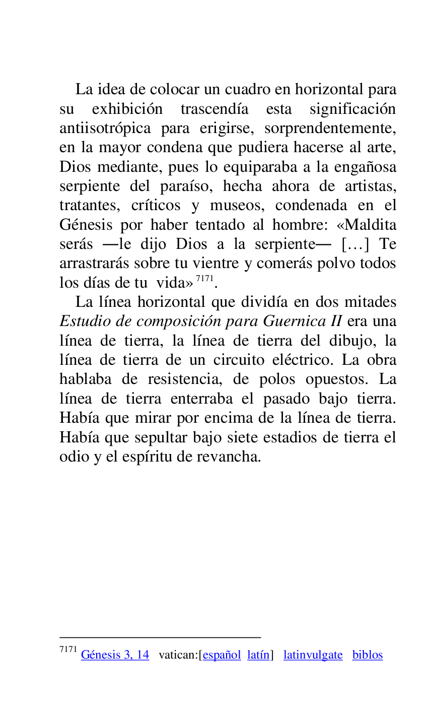 
La idea de colocar un cuadro en horizontal para 
su exhibición trascendía esta significación 
antiisotrópica para erigirse, sorprendentemente, 
en la mayor condena que pudiera hacerse al arte, 
Dios mediante, pues lo equiparaba a la engañosa 
serpiente del paraíso, hecha ahora de artistas, 
tratantes, críticos y museos, condenada en el 
Génesis por haber tentado al hombre: «Maldita 
serás .le dijo Dios a la serpiente. […] Te 
arrastrarás sobre tu vientre y comerás polvo todos 
los días de tu vida» 7171. 

7171 Génesis 3, 14 vatican:[español latín] latinvulgate biblos 

La línea horizontal que dividía en dos mitades 
Estudio de composición para Guernica II era una 
línea de tierra, la línea de tierra del dibujo, la 
línea de tierra de un circuito eléctrico. La obra 
hablaba de resistencia, de polos opuestos. La 
línea de tierra enterraba el pasado bajo tierra. 
Había que mirar por encima de la línea de tierra. 
Había que sepultar bajo siete estadios de tierra el 
odio y el espíritu de revancha. 


