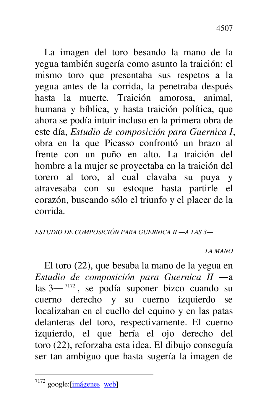 
La imagen del toro besando la mano de la 
yegua también sugería como asunto la traición: el 
mismo toro que presentaba sus respetos a la 
yegua antes de la corrida, la penetraba después 
hasta la muerte. Traición amorosa, animal, 
humana y bíblica, y hasta traición política, que 
ahora se podía intuir incluso en la primera obra de 
este día, Estudio de composición para Guernica I, 
obra en la que Picasso confrontó un brazo al 
frente con un puño en alto. La traición del 
hombre a la mujer se proyectaba en la traición del 
torero al toro, al cual clavaba su puya y 
atravesaba con su estoque hasta partirle el 
corazón, buscando sólo el triunfo y el placer de la 
corrida. 

ESTUDIO DE COMPOSICIÓN PARA GUERNICA II .A LAS 3. 

LA MANO 

El toro (22), que besaba la mano de la yegua en 
Estudio de composición para Guernica II .a 
las 3.7172, se podía suponer bizco cuando su 
cuerno derecho y su cuerno izquierdo se 
localizaban en el cuello del equino y en las patas 
delanteras del toro, respectivamente. El cuerno 
izquierdo, el que hería el ojo derecho del 
toro (22), reforzaba esta idea. El dibujo conseguía 
ser tan ambiguo que hasta sugería la imagen de 

7172 google:[imágenes web] 


