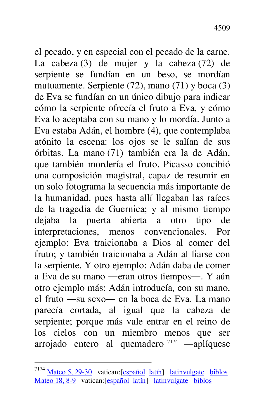 
el pecado, y en especial con el pecado de la carne. 
La cabeza (3) de mujer y la cabeza (72) de 
serpiente se fundían en un beso, se mordían 
mutuamente. Serpiente (72), mano (71) y boca (3) 
de Eva se fundían en un único dibujo para indicar 
cómo la serpiente ofrecía el fruto a Eva, y cómo 
Eva lo aceptaba con su mano y lo mordía. Junto a 
Eva estaba Adán, el hombre (4), que contemplaba 
atónito la escena: los ojos se le salían de sus 
órbitas. La mano (71) también era la de Adán, 
que también mordería el fruto. Picasso concibió 
una composición magistral, capaz de resumir en 
un solo fotograma la secuencia más importante de 
la humanidad, pues hasta allí llegaban las raíces 
de la tragedia de Guernica; y al mismo tiempo 
dejaba la puerta abierta a otro tipo de 
interpretaciones, menos convencionales. Por 
ejemplo: Eva traicionaba a Dios al comer del 
fruto; y también traicionaba a Adán al liarse con 
la serpiente. Y otro ejemplo: Adán daba de comer 
a Eva de su mano .eran otros tiempos.. Y aún 
otro ejemplo más: Adán introducía, con su mano, 
el fruto .su sexo. en la boca de Eva. La mano 
parecía cortada, al igual que la cabeza de 
serpiente; porque más vale entrar en el reino de 
los cielos con un miembro menos que ser 
arrojado entero al quemadero 7174 .aplíquese 

7174 Mateo 5, 29-30 vatican:[español latín] latinvulgate biblos 

Mateo 18, 8-9 vatican:[español latín] latinvulgate biblos 


