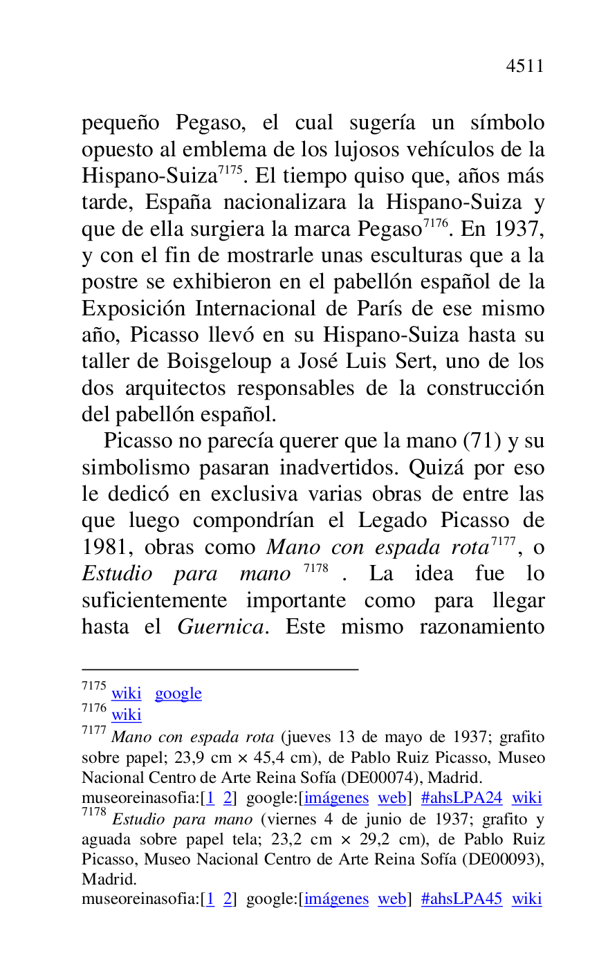 
pequeño Pegaso, el cual sugería un símbolo 
opuesto al emblema de los lujosos vehículos de la 
Hispano-Suiza 7175. El tiempo quiso que, años más 
tarde, España nacionalizara la Hispano-Suiza y 
que de ella surgiera la marca Pegaso 7176. En 1937, 
y con el fin de mostrarle unas esculturas que a la 
postre se exhibieron en el pabellón español de la 
Exposición Internacional de París de ese mismo 
año, Picasso llevó en su Hispano-Suiza hasta su 
taller de Boisgeloup a José Luis Sert, uno de los 
dos arquitectos responsables de la construcción 
del pabellón español. 

7175 wiki google 

7176 wiki 

7177 Mano con espada rota (jueves 13 de mayo de 1937; grafito 
sobre papel; 23,9 cm × 45,4 cm), de Pablo Ruiz Picasso, Museo 
Nacional Centro de Arte Reina Sofía (DE00074), Madrid. 
museoreinasofia:[1 2] google:[imágenes web] #ahsLPA24 wiki 
7178 Estudio para mano (viernes 4 de junio de 1937; grafito y 
aguada sobre papel tela; 23,2 cm × 29,2 cm), de Pablo Ruiz 
Picasso, Museo Nacional Centro de Arte Reina Sofía (DE00093), Madrid. 

museoreinasofia:[1 2] google:[imágenes web] #ahsLPA45 wiki 
Picasso no parecía querer que la mano (71) y su 
simbolismo pasaran inadvertidos. Quizá por eso 
le dedicó en exclusiva varias obras de entre las 
que luego compondrían el Legado Picasso de 
1981, obras como Mano con espada rota 7177, o 
Estudio para mano 7178. La idea fue lo 
suficientemente importante como para llegar 
hasta el Guernica. Este mismo razonamiento 


