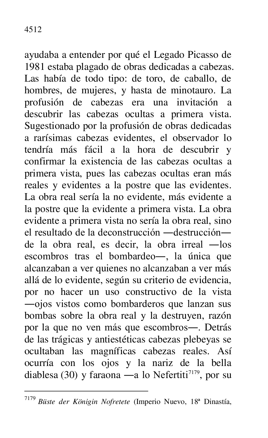 
ayudaba a entender por qué el Legado Picasso de 
1981 estaba plagado de obras dedicadas a cabezas. 
Las había de todo tipo: de toro, de caballo, de 
hombres, de mujeres, y hasta de minotauro. La 
profusión de cabezas era una invitación a 
descubrir las cabezas ocultas a primera vista. 
Sugestionado por la profusión de obras dedicadas 
a rarísimas cabezas evidentes, el observador lo 
tendría más fácil a la hora de descubrir y 
confirmar la existencia de las cabezas ocultas a 
primera vista, pues las cabezas ocultas eran más 
reales y evidentes a la postre que las evidentes. 
La obra real sería la no evidente, más evidente a 
la postre que la evidente a primera vista. La obra 
evidente a primera vista no sería la obra real, sino 
el resultado de la deconstrucción .destrucción. 
de la obra real, es decir, la obra irreal .los 
escombros tras el bombardeo., la única que 
alcanzaban a ver quienes no alcanzaban a ver más 
allá de lo evidente, según su criterio de evidencia, 
por no hacer un uso constructivo de la vista 
.ojos vistos como bombarderos que lanzan sus 
bombas sobre la obra real y la destruyen, razón 
por la que no ven más que escombros.. Detrás 
de las trágicas y antiestéticas cabezas plebeyas se 
ocultaban las magníficas cabezas reales. Así 
ocurría con los ojos y la nariz de la bella 
diablesa (30) y faraona .a lo Nefertiti 7179, por su 

7179 Büste der Königin Nofretete (Imperio Nuevo, 18ª Dinastía, 



