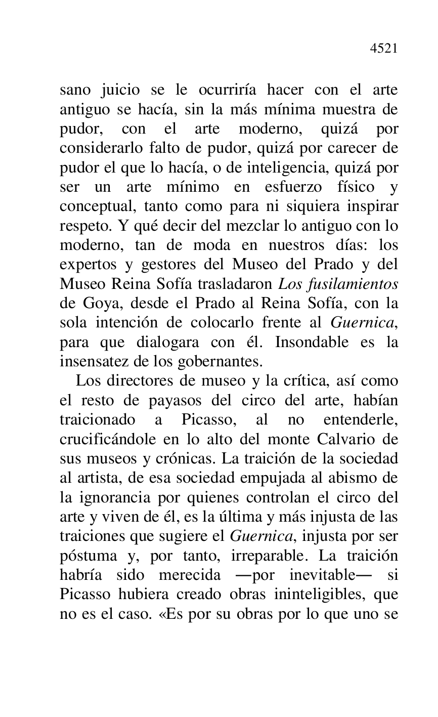 
sano juicio se le ocurriría hacer con el arte 
antiguo se hacía, sin la más mínima muestra de 
pudor, con el arte moderno, quizá por 
considerarlo falto de pudor, quizá por carecer de 
pudor el que lo hacía, o de inteligencia, quizá por 
ser un arte mínimo en esfuerzo físico y 
conceptual, tanto como para ni siquiera inspirar 
respeto. Y qué decir del mezclar lo antiguo con lo 
moderno, tan de moda en nuestros días: los 
expertos y gestores del Museo del Prado y del 
Museo Reina Sofía trasladaron Los fusilamientos 
de Goya, desde el Prado al Reina Sofía, con la 
sola intención de colocarlo frente al Guernica, 
para que dialogara con él. Insondable es la 
insensatez de los gobernantes. 

Los directores de museo y la crítica, así como 
el resto de payasos del circo del arte, habían 
traicionado a Picasso, al no entenderle, 
crucificándole en lo alto del monte Calvario de 
sus museos y crónicas. La traición de la sociedad 
al artista, de esa sociedad empujada al abismo de 
la ignorancia por quienes controlan el circo del 
arte y viven de él, es la última y más injusta de las 
traiciones que sugiere el Guernica, injusta por ser 
póstuma y, por tanto, irreparable. La traición 
habría sido merecida .por inevitable. si 
Picasso hubiera creado obras ininteligibles, que 
no es el caso. «Es por su obras por lo que uno se 


