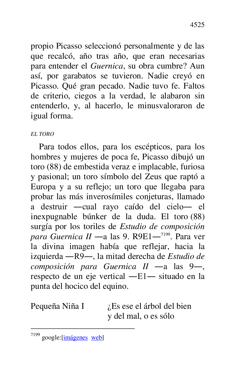 
propio Picasso seleccionó personalmente y de las 
que recalcó, año tras año, que eran necesarias 
para entender el Guernica, su obra cumbre? Aun 
así, por garabatos se tuvieron. Nadie creyó en 
Picasso. Qué gran pecado. Nadie tuvo fe. Faltos 
de criterio, ciegos a la verdad, le alabaron sin 
entenderlo, y, al hacerlo, le minusvaloraron de 
igual forma. 

EL TORO 

Para todos ellos, para los escépticos, para los 
hombres y mujeres de poca fe, Picasso dibujó un 
toro (88) de embestida veraz e implacable, furiosa 
y pasional; un toro símbolo del Zeus que raptó a 
Europa y a su reflejo; un toro que llegaba para 
probar las más inverosímiles conjeturas, llamado 
a destruir .cual rayo caído del cielo. el 
inexpugnable búnker de la duda. El toro (88) 
surgía por los toriles de Estudio de composición 
para Guernica II .a las 9. R9E1.7199. Para ver la divina imagen había que reflejar, hacia la 
izquierda .R9., la mitad derecha de Estudio de composición para Guernica II .a las 9., 
respecto de un eje vertical .E1. situado en la punta del hocico del equino. 

7199 google:[imágenes web] 

 

Pequeña Niña I ¿Es ese el árbol del bien 

y del mal, o es sólo 


