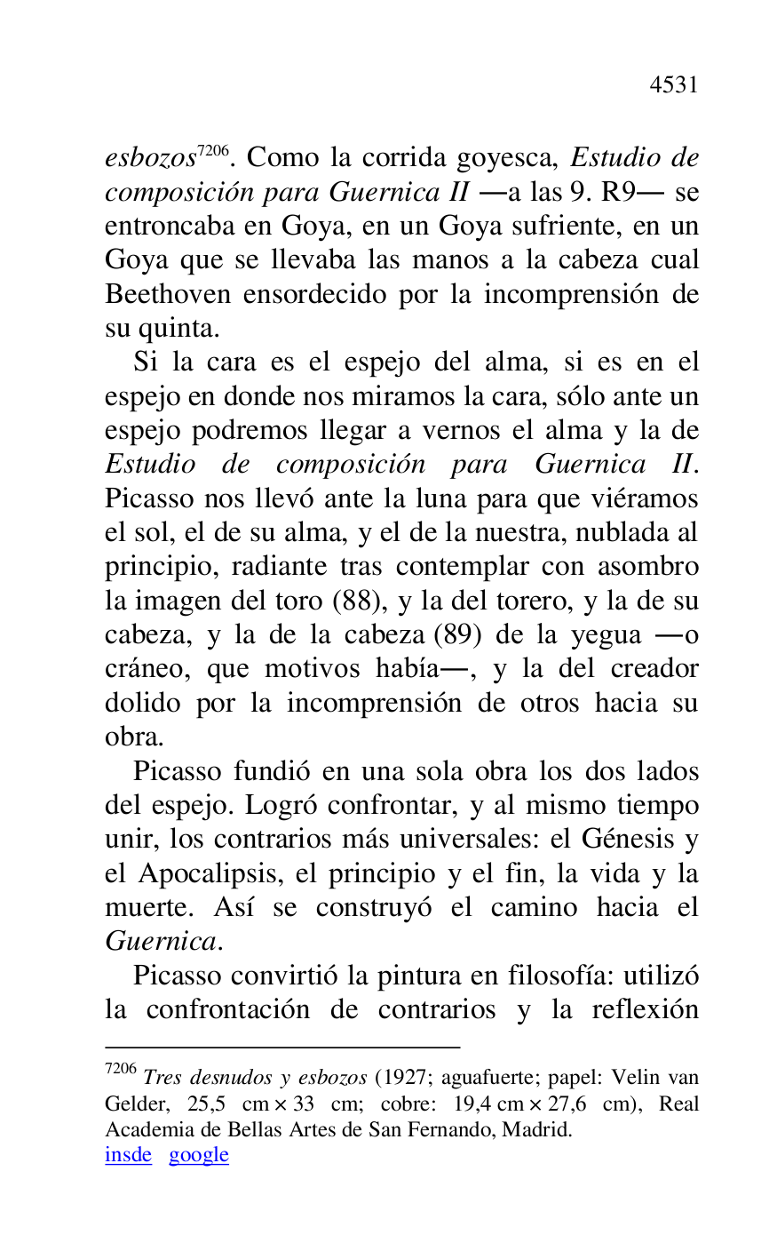 
esbozos 7206. Como la corrida goyesca, Estudio de 
composición para Guernica II .a las 9. R9. se entroncaba en Goya, en un Goya sufriente, en un 
Goya que se llevaba las manos a la cabeza cual 
Beethoven ensordecido por la incomprensión de 
su quinta. 

7206 Tres desnudos y esbozos (1927; aguafuerte; papel: Velin van 
Gelder, 25,5 cm × 33 cm; cobre: 19,4 cm × 27,6 cm), Real 
Academia de Bellas Artes de San Fernando, Madrid. 

insde google 

Si la cara es el espejo del alma, si es en el 
espejo en donde nos miramos la cara, sólo ante un 
espejo podremos llegar a vernos el alma y la de 
Estudio de composición para Guernica II. 
Picasso nos llevó ante la luna para que viéramos 
el sol, el de su alma, y el de la nuestra, nublada al 
principio, radiante tras contemplar con asombro 
la imagen del toro (88), y la del torero, y la de su 
cabeza, y la de la cabeza (89) de la yegua .o 
cráneo, que motivos había., y la del creador 
dolido por la incomprensión de otros hacia su 
obra. 

Picasso fundió en una sola obra los dos lados 
del espejo. Logró confrontar, y al mismo tiempo 
unir, los contrarios más universales: el Génesis y 
el Apocalipsis, el principio y el fin, la vida y la 
muerte. Así se construyó el camino hacia el 
Guernica. 

Picasso convirtió la pintura en filosofía: utilizó 
la confrontación de contrarios y la reflexión 


