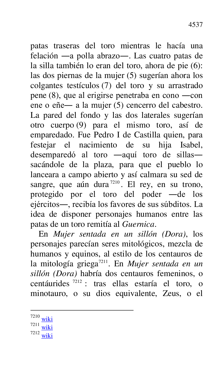 
patas traseras del toro mientras le hacía una 
felación .a polla abrazo.. Las cuatro patas de 
la silla también lo eran del toro, ahora de pie (6): 
las dos piernas de la mujer (5) sugerían ahora los 
colgantes testículos (7) del toro y su arrastrado 
pene (8), que al erigirse penetraba en cono .con 
ene o eñe. a la mujer (5) cencerro del cabestro. 
La pared del fondo y las dos laterales sugerían 
otro cuerpo (9) para el mismo toro, así de 
emparedado. Fue Pedro I de Castilla quien, para 
festejar el nacimiento de su hija Isabel, 
desemparedó al toro .aquí toro de sillas. 
sacándole de la plaza, para que el pueblo lo 
lanceara a campo abierto y así calmara su sed de 
sangre, que aún dura 7210. El rey, en su trono, 
protegido por el toro del poder .de los 
ejércitos., recibía los favores de sus súbditos. La 
idea de disponer personajes humanos entre las 
patas de un toro remitía al Guernica. 

7210 wiki 

7211 wiki 

7212 wiki 

En Mujer sentada en un sillón (Dora), los 
personajes parecían seres mitológicos, mezcla de 
humanos y equinos, al estilo de los centauros de 
la mitología griega 7211. En Mujer sentada en un 
sillón (Dora) habría dos centauros femeninos, o 
centáurides 7212: tras ellas estaría el toro, o 
minotauro, o su dios equivalente, Zeus, o el 


