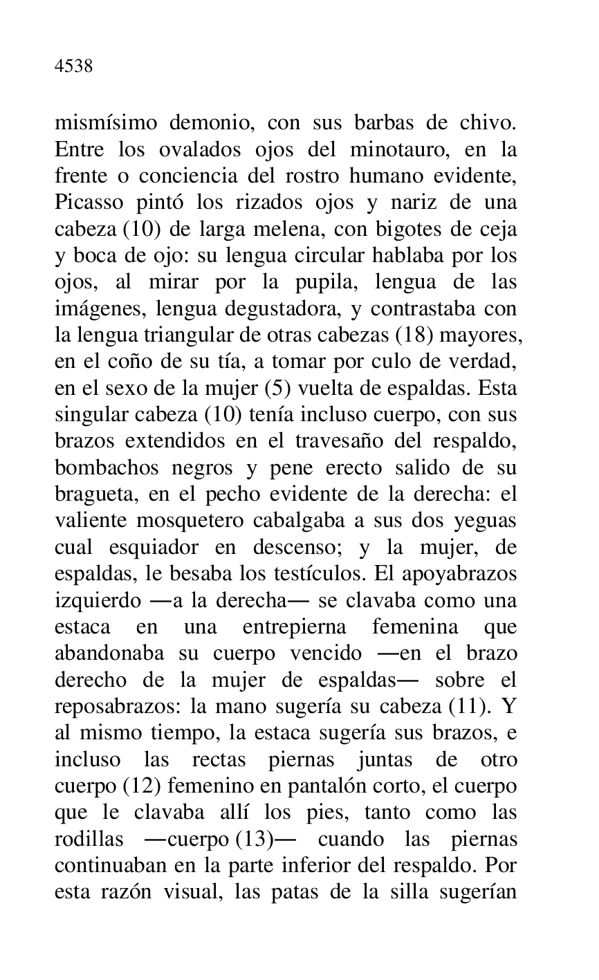 
mismísimo demonio, con sus barbas de chivo. 
Entre los ovalados ojos del minotauro, en la 
frente o conciencia del rostro humano evidente, 
Picasso pintó los rizados ojos y nariz de una 
cabeza (10) de larga melena, con bigotes de ceja 
y boca de ojo: su lengua circular hablaba por los 
ojos, al mirar por la pupila, lengua de las 
imágenes, lengua degustadora, y contrastaba con 
la lengua triangular de otras cabezas (18) mayores, 
en el coño de su tía, a tomar por culo de verdad, 
en el sexo de la mujer (5) vuelta de espaldas. Esta 
singular cabeza (10) tenía incluso cuerpo, con sus 
brazos extendidos en el travesaño del respaldo, 
bombachos negros y pene erecto salido de su 
bragueta, en el pecho evidente de la derecha: el 
valiente mosquetero cabalgaba a sus dos yeguas 
cual esquiador en descenso; y la mujer, de 
espaldas, le besaba los testículos. El apoyabrazos 
izquierdo .a la derecha. se clavaba como una 
estaca en una entrepierna femenina que 
abandonaba su cuerpo vencido .en el brazo 
derecho de la mujer de espaldas. sobre el 
reposabrazos: la mano sugería su cabeza (11). Y 
al mismo tiempo, la estaca sugería sus brazos, e 
incluso las rectas piernas juntas de otro 
cuerpo (12) femenino en pantalón corto, el cuerpo 
que le clavaba allí los pies, tanto como las 
rodillas .cuerpo (13). cuando las piernas 
continuaban en la parte inferior del respaldo. Por 
esta razón visual, las patas de la silla sugerían 


