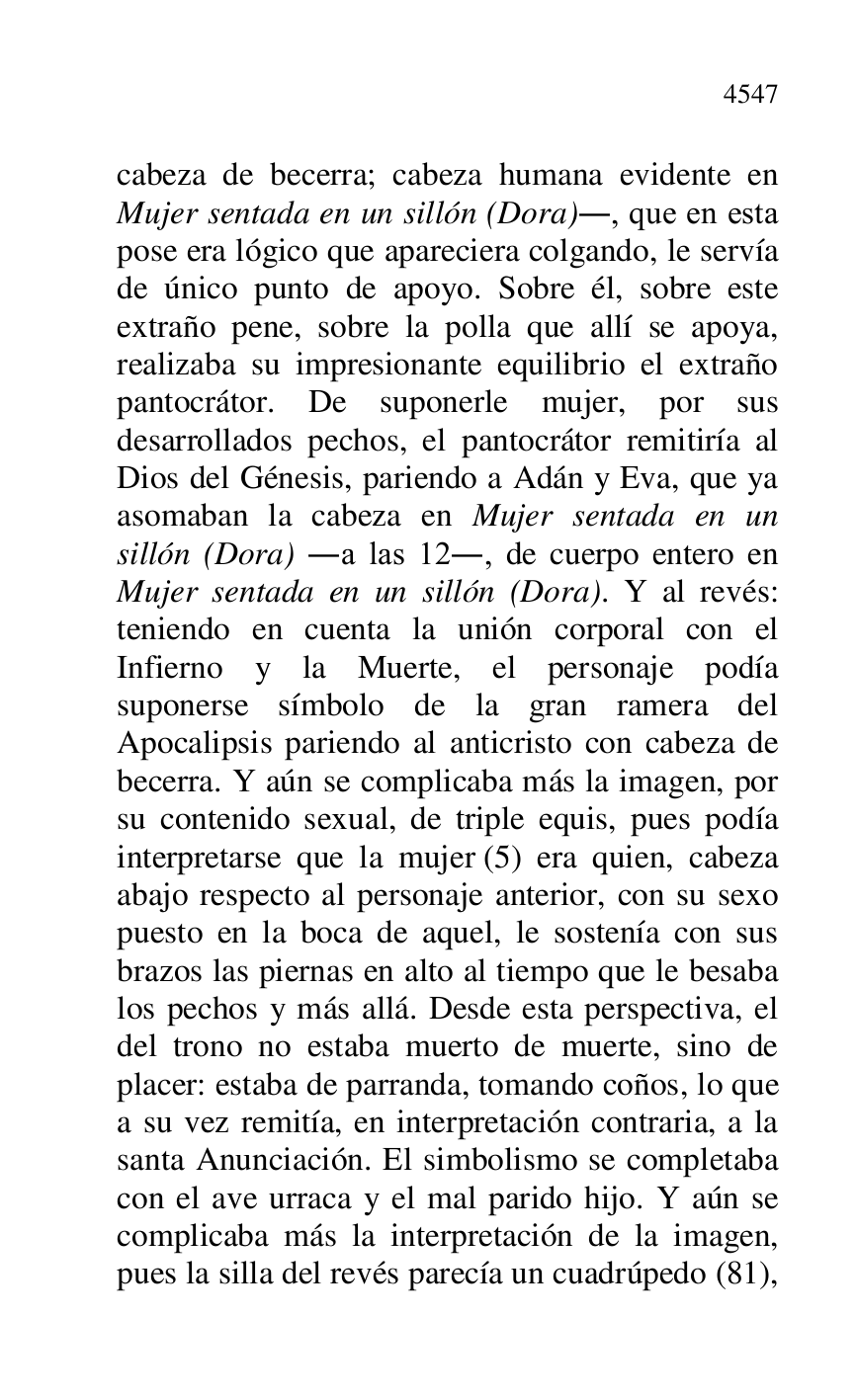 
cabeza de becerra; cabeza humana evidente en 
Mujer sentada en un sillón (Dora)., que en esta 
pose era lógico que apareciera colgando, le servía 
de único punto de apoyo. Sobre él, sobre este 
extraño pene, sobre la polla que allí se apoya, 
realizaba su impresionante equilibrio el extraño 
pantocrátor. De suponerle mujer, por sus 
desarrollados pechos, el pantocrátor remitiría al 
Dios del Génesis, pariendo a Adán y Eva, que ya 
asomaban la cabeza en Mujer sentada en un 
sillón (Dora) .a las 12., de cuerpo entero en 
Mujer sentada en un sillón (Dora). Y al revés: 
teniendo en cuenta la unión corporal con el 
Infierno y la Muerte, el personaje podía 
suponerse símbolo de la gran ramera del 
Apocalipsis pariendo al anticristo con cabeza de 
becerra. Y aún se complicaba más la imagen, por 
su contenido sexual, de triple equis, pues podía 
interpretarse que la mujer (5) era quien, cabeza 
abajo respecto al personaje anterior, con su sexo 
puesto en la boca de aquel, le sostenía con sus 
brazos las piernas en alto al tiempo que le besaba 
los pechos y más allá. Desde esta perspectiva, el 
del trono no estaba muerto de muerte, sino de 
placer: estaba de parranda, tomando coños, lo que 
a su vez remitía, en interpretación contraria, a la 
santa Anunciación. El simbolismo se completaba 
con el ave urraca y el mal parido hijo. Y aún se 
complicaba más la interpretación de la imagen, 
pues la silla del revés parecía un cuadrúpedo (81), 


