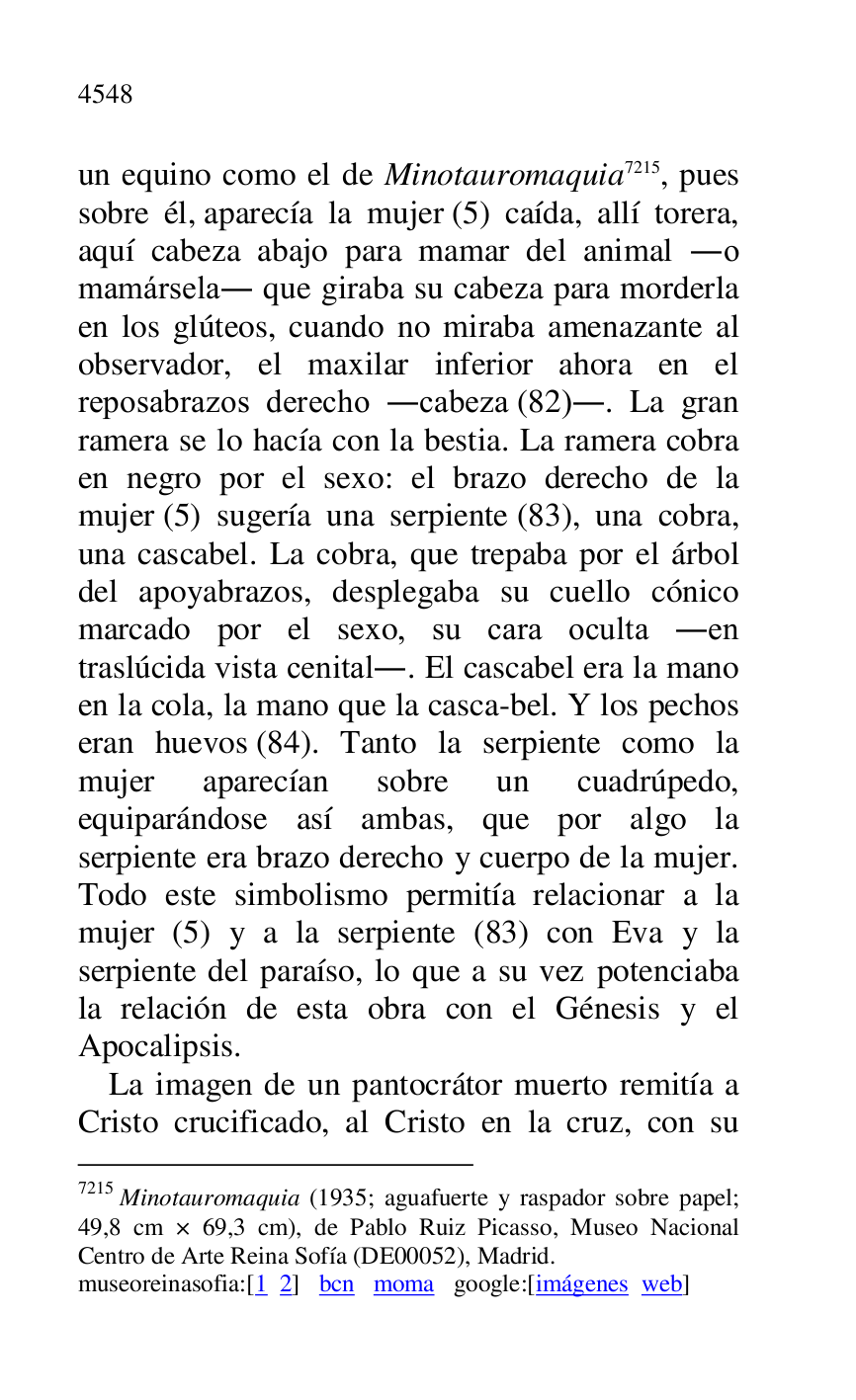 
un equino como el de Minotauromaquia 7215, pues 
sobre él, aparecía la mujer (5) caída, allí torera, 
aquí cabeza abajo para mamar del animal .o 
mamársela. que giraba su cabeza para morderla 
en los glúteos, cuando no miraba amenazante al 
observador, el maxilar inferior ahora en el 
reposabrazos derecho .cabeza (82).. La gran 
ramera se lo hacía con la bestia. La ramera cobra 
en negro por el sexo: el brazo derecho de la 
mujer (5) sugería una serpiente (83), una cobra, 
una cascabel. La cobra, que trepaba por el árbol 
del apoyabrazos, desplegaba su cuello cónico 
marcado por el sexo, su cara oculta .en 
traslúcida vista cenital.. El cascabel era la mano 
en la cola, la mano que la casca-bel. Y los pechos 
eran huevos (84). Tanto la serpiente como la 
mujer aparecían sobre un cuadrúpedo, 
equiparándose así ambas, que por algo la 
serpiente era brazo derecho y cuerpo de la mujer. 
Todo este simbolismo permitía relacionar a la 
mujer (5) y a la serpiente (83) con Eva y la 
serpiente del paraíso, lo que a su vez potenciaba 
la relación de esta obra con el Génesis y el 
Apocalipsis. 

7215 Minotauromaquia (1935; aguafuerte y raspador sobre papel; 
49,8 cm × 69,3 cm), de Pablo Ruiz Picasso, Museo Nacional 
Centro de Arte Reina Sofía (DE00052), Madrid. 
museoreinasofia:[1 2] bcn moma google:[imágenes web] 

La imagen de un pantocrátor muerto remitía a 
Cristo crucificado, al Cristo en la cruz, con su 


