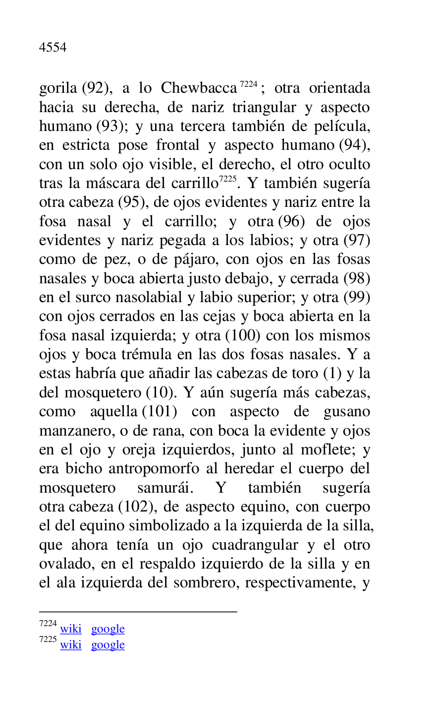 
gorila (92), a lo Chewbacca 7224; otra orientada 
hacia su derecha, de nariz triangular y aspecto 
humano (93); y una tercera también de película, 
en estricta pose frontal y aspecto humano (94), 
con un solo ojo visible, el derecho, el otro oculto 
tras la máscara del carrillo 7225. Y también sugería 
otra cabeza (95), de ojos evidentes y nariz entre la 
fosa nasal y el carrillo; y otra (96) de ojos 
evidentes y nariz pegada a los labios; y otra (97) 
como de pez, o de pájaro, con ojos en las fosas 
nasales y boca abierta justo debajo, y cerrada (98) 
en el surco nasolabial y labio superior; y otra (99) 
con ojos cerrados en las cejas y boca abierta en la 
fosa nasal izquierda; y otra (100) con los mismos 
ojos y boca trémula en las dos fosas nasales. Y a 
estas habría que añadir las cabezas de toro (1) y la 
del mosquetero (10). Y aún sugería más cabezas, 
como aquella (101) con aspecto de gusano 
manzanero, o de rana, con boca la evidente y ojos 
en el ojo y oreja izquierdos, junto al moflete; y 
era bicho antropomorfo al heredar el cuerpo del 
mosquetero samurái. Y también sugería 
otra cabeza (102), de aspecto equino, con cuerpo 
el del equino simbolizado a la izquierda de la silla, 
que ahora tenía un ojo cuadrangular y el otro 
ovalado, en el respaldo izquierdo de la silla y en 
el ala izquierda del sombrero, respectivamente, y 

7224 wiki google 

7225 wiki google 


