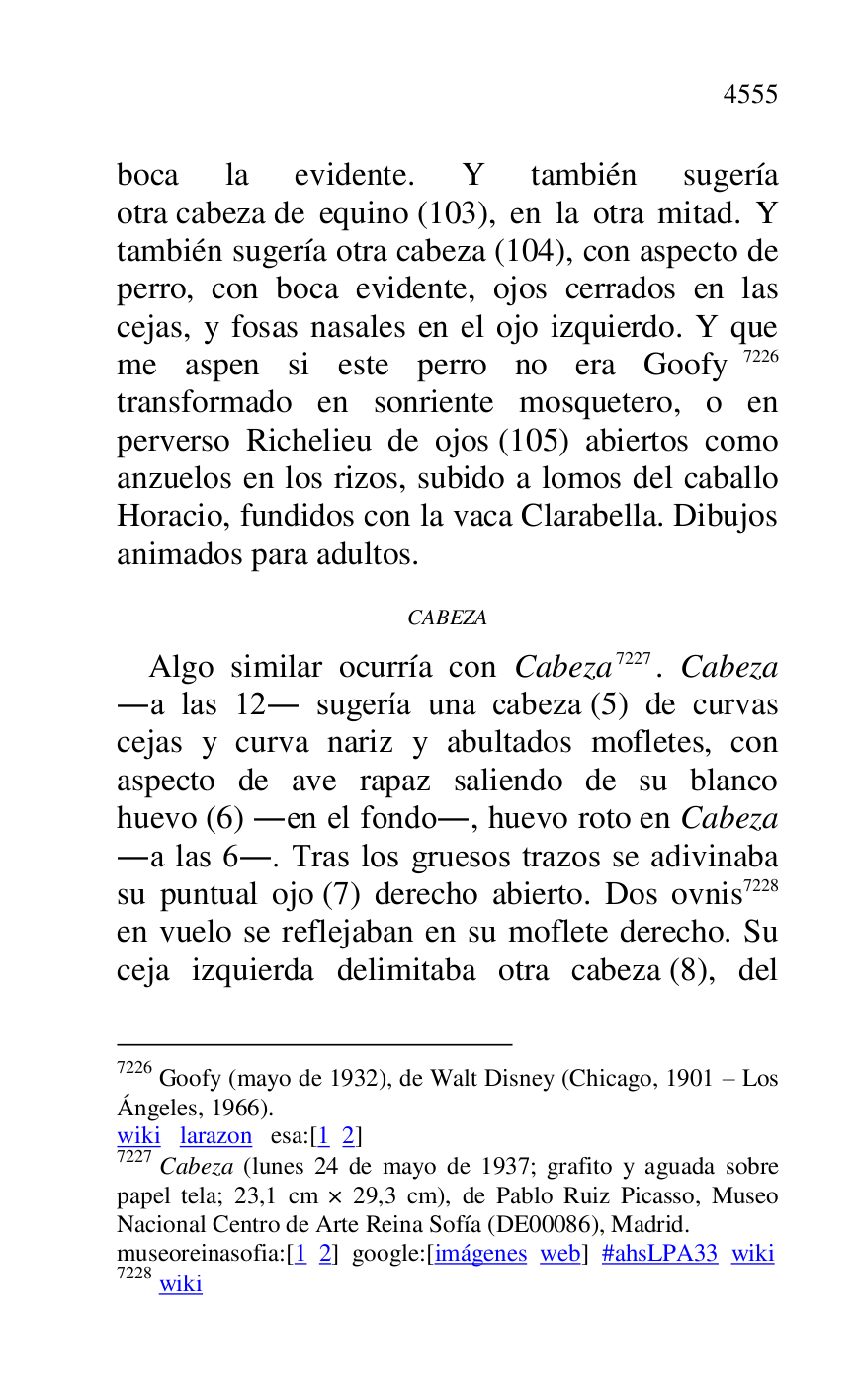 
boca la evidente. Y también sugería 
otra cabeza de equino (103), en la otra mitad. Y 
también sugería otra cabeza (104), con aspecto de 
perro, con boca evidente, ojos cerrados en las 
cejas, y fosas nasales en el ojo izquierdo. Y que 
me aspen si este perro no era Goofy 7226 
transformado en sonriente mosquetero, o en 
perverso Richelieu de ojos (105) abiertos como 
anzuelos en los rizos, subido a lomos del caballo 
Horacio, fundidos con la vaca Clarabella. Dibujos 
animados para adultos. 

7226 Goofy (mayo de 1932), de Walt Disney (Chicago, 1901 R Los 
Ángeles, 1966). 

wiki larazon esa:[1 2] 

7227 Cabeza (lunes 24 de mayo de 1937; grafito y aguada sobre 
papel tela; 23,1 cm × 29,3 cm), de Pablo Ruiz Picasso, Museo 
Nacional Centro de Arte Reina Sofía (DE00086), Madrid. 
museoreinasofia:[1 2] google:[imágenes web] #ahsLPA33 wiki 
7228 wiki 

CABEZA 

Algo similar ocurría con Cabeza 7227. Cabeza 
.a las 12. sugería una cabeza (5) de curvas 
cejas y curva nariz y abultados mofletes, con 
aspecto de ave rapaz saliendo de su blanco 
huevo (6) .en el fondo., huevo roto en Cabeza 
.a las 6.. Tras los gruesos trazos se adivinaba 
su puntual ojo (7) derecho abierto. Dos ovnis 7228 
en vuelo se reflejaban en su moflete derecho. Su 
ceja izquierda delimitaba otra cabeza (8), del 


