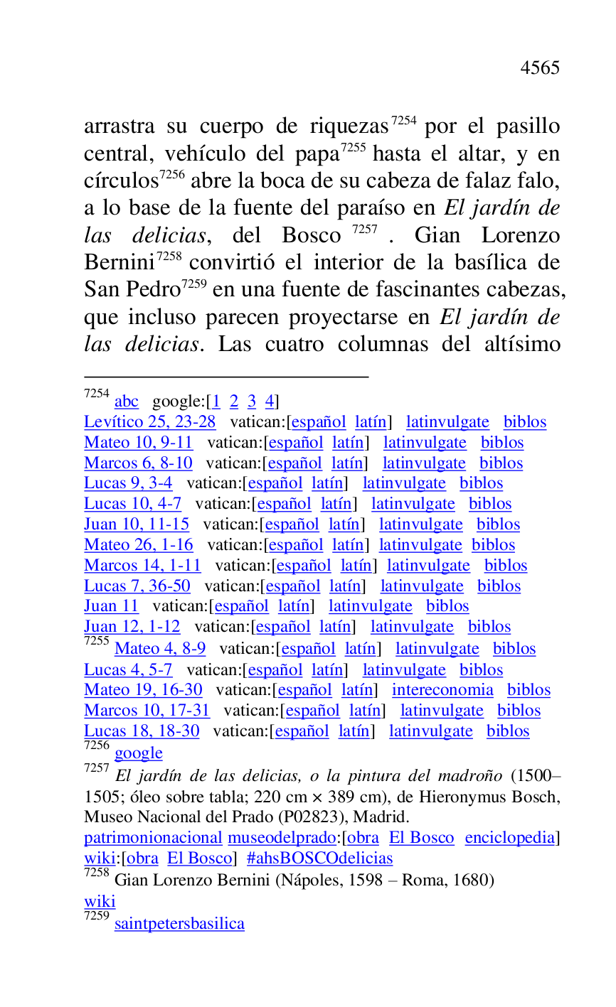 
arrastra su cuerpo de riquezas 7254 por el pasillo 
central, vehículo del papa 7255 hasta el altar, y en 
círculos 7256 abre la boca de su cabeza de falaz falo, 
a lo base de la fuente del paraíso en El jardín de 
las delicias, del Bosco 7257. Gian Lorenzo 
Bernini 7258 convirtió el interior de la basílica de 
San Pedro 7259 en una fuente de fascinantes cabezas, 
que incluso parecen proyectarse en El jardín de 
las delicias. Las cuatro columnas del altísimo 

7254 abc google:[1 2 3 4] 

Levítico 25, 23-28 vatican:[español latín] latinvulgate biblos 

Mateo 10, 9-11 vatican:[español latín] latinvulgate biblos 

Marcos 6, 8-10 vatican:[español latín] latinvulgate biblos 

Lucas 9, 3-4 vatican:[español latín] latinvulgate biblos 

Lucas 10, 4-7 vatican:[español latín] latinvulgate biblos 

Juan 10, 11-15 vatican:[español latín] latinvulgate biblos 

Mateo 26, 1-16 vatican:[español latín] latinvulgate biblos 

Marcos 14, 1-11 vatican:[español latín] latinvulgate biblos 

Lucas 7, 36-50 vatican:[español latín] latinvulgate biblos 

Juan 11 vatican:[español latín] latinvulgate biblos 

Juan 12, 1-12 vatican:[español latín] latinvulgate biblos 

7255 Mateo 4, 8-9 vatican:[español latín] latinvulgate biblos 

Lucas 4, 5-7 vatican:[español latín] latinvulgate biblos 

Mateo 19, 16-30 vatican:[español latín] intereconomia biblos 

Marcos 10, 17-31 vatican:[español latín] latinvulgate biblos 

Lucas 18, 18-30 vatican:[español latín] latinvulgate biblos 

7256 google 

7257 El jardín de las delicias, o la pintura del madroño (1500R1505; óleo sobre tabla; 220 cm × 389 cm), de Hieronymus Bosch, Museo Nacional del Prado (P02823), Madrid. 
patrimonionacional museodelprado:[obra El Bosco enciclopedia] 
wiki:[obra El Bosco] #ahsBOSCOdelicias 

7258 Gian Lorenzo Bernini (Nápoles, 1598 R Roma, 1680) 

wiki 

7259 saintpetersbasilica 


