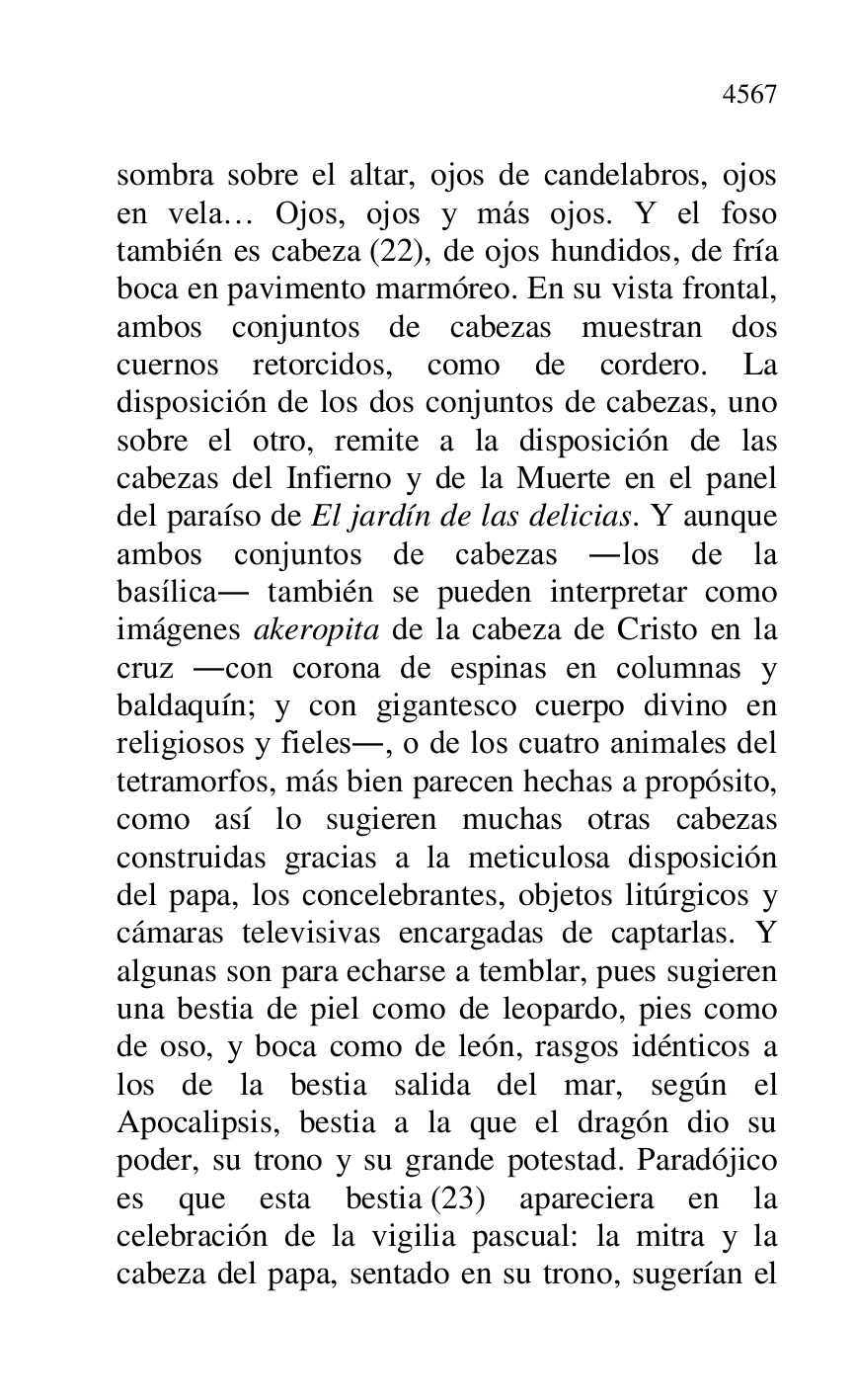 
sombra sobre el altar, ojos de candelabros, ojos 
en vela… Ojos, ojos y más ojos. Y el foso 
también es cabeza (22), de ojos hundidos, de fría 
boca en pavimento marmóreo. En su vista frontal, 
ambos conjuntos de cabezas muestran dos 
cuernos retorcidos, como de cordero. La 
disposición de los dos conjuntos de cabezas, uno 
sobre el otro, remite a la disposición de las 
cabezas del Infierno y de la Muerte en el panel 
del paraíso de El jardín de las delicias. Y aunque 
ambos conjuntos de cabezas .los de la 
basílica. también se pueden interpretar como 
imágenes akeropita de la cabeza de Cristo en la 
cruz .con corona de espinas en columnas y 
baldaquín; y con gigantesco cuerpo divino en 
religiosos y fieles., o de los cuatro animales del 
tetramorfos, más bien parecen hechas a propósito, 
como así lo sugieren muchas otras cabezas 
construidas gracias a la meticulosa disposición 
del papa, los concelebrantes, objetos litúrgicos y 
cámaras televisivas encargadas de captarlas. Y 
algunas son para echarse a temblar, pues sugieren 
una bestia de piel como de leopardo, pies como 
de oso, y boca como de león, rasgos idénticos a 
los de la bestia salida del mar, según el 
Apocalipsis, bestia a la que el dragón dio su 
poder, su trono y su grande potestad. Paradójico 
es que esta bestia (23) apareciera en la 
celebración de la vigilia pascual: la mitra y la 
cabeza del papa, sentado en su trono, sugerían el 


