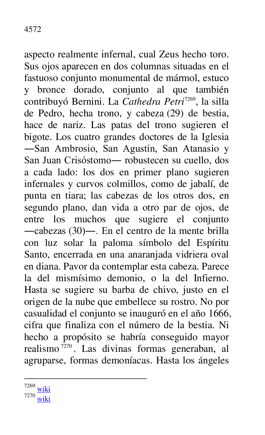 
aspecto realmente infernal, cual Zeus hecho toro. 
Sus ojos aparecen en dos columnas situadas en el 
fastuoso conjunto monumental de mármol, estuco 
y bronce dorado, conjunto al que también 
contribuyó Bernini. La Cathedra Petri 7269, la silla 
de Pedro, hecha trono, y cabeza (29) de bestia, 
hace de nariz. Las patas del trono sugieren el 
bigote. Los cuatro grandes doctores de la Iglesia 
.San Ambrosio, San Agustín, San Atanasio y 
San Juan Crisóstomo. robustecen su cuello, dos 
a cada lado: los dos en primer plano sugieren 
infernales y curvos colmillos, como de jabalí, de 
punta en tiara; las cabezas de los otros dos, en 
segundo plano, dan vida a otro par de ojos, de 
entre los muchos que sugiere el conjunto 
.cabezas (30).. En el centro de la mente brilla 
con luz solar la paloma símbolo del Espíritu 
Santo, encerrada en una anaranjada vidriera oval 
en diana. Pavor da contemplar esta cabeza. Parece 
la del mismísimo demonio, o la del Infierno. 
Hasta se sugiere su barba de chivo, justo en el 
origen de la nube que embellece su rostro. No por 
casualidad el conjunto se inauguró en el año 1666, 
cifra que finaliza con el número de la bestia. Ni 
hecho a propósito se habría conseguido mayor 
realismo 7270. Las divinas formas generaban, al 
agruparse, formas demoníacas. Hasta los ángeles 

7269 wiki 

7270 wiki 


