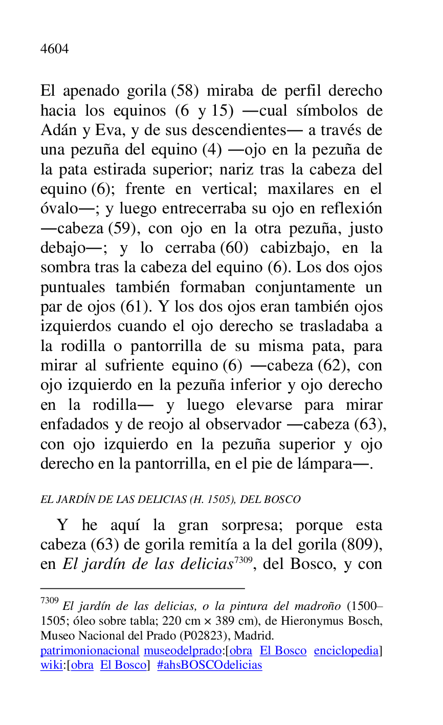 
El apenado gorila (58) miraba de perfil derecho 
hacia los equinos (6 y 15) .cual símbolos de 
Adán y Eva, y de sus descendientes. a través de 
una pezuña del equino (4) .ojo en la pezuña de 
la pata estirada superior; nariz tras la cabeza del 
equino (6); frente en vertical; maxilares en el 
óvalo.; y luego entrecerraba su ojo en reflexión 
.cabeza (59), con ojo en la otra pezuña, justo 
debajo.; y lo cerraba (60) cabizbajo, en la 
sombra tras la cabeza del equino (6). Los dos ojos 
puntuales también formaban conjuntamente un 
par de ojos (61). Y los dos ojos eran también ojos 
izquierdos cuando el ojo derecho se trasladaba a 
la rodilla o pantorrilla de su misma pata, para 
mirar al sufriente equino (6) .cabeza (62), con 
ojo izquierdo en la pezuña inferior y ojo derecho 
en la rodilla. y luego elevarse para mirar 
enfadados y de reojo al observador .cabeza (63), 
con ojo izquierdo en la pezuña superior y ojo 
derecho en la pantorrilla, en el pie de lámpara.. 

EL JARDÍN DE LAS DELICIAS (H. 1505), DEL BOSCO 

Y he aquí la gran sorpresa; porque esta 
cabeza (63) de gorila remitía a la del gorila (809), 
en El jardín de las delicias 7309, del Bosco, y con 

7309 El jardín de las delicias, o la pintura del madroño (1500R1505; óleo sobre tabla; 220 cm × 389 cm), de Hieronymus Bosch, Museo Nacional del Prado (P02823), Madrid. 
patrimonionacional museodelprado:[obra El Bosco enciclopedia] 
wiki:[obra El Bosco] #ahsBOSCOdelicias 


