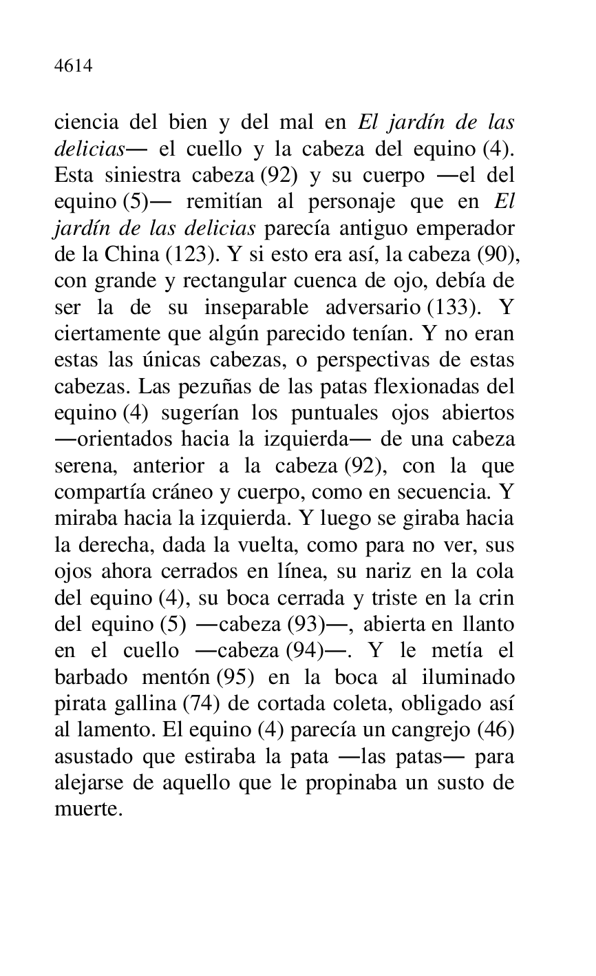 
ciencia del bien y del mal en El jardín de las 
delicias. el cuello y la cabeza del equino (4). 
Esta siniestra cabeza (92) y su cuerpo .el del 
equino (5). remitían al personaje que en El 
jardín de las delicias parecía antiguo emperador 
de la China (123). Y si esto era así, la cabeza (90), 
con grande y rectangular cuenca de ojo, debía de 
ser la de su inseparable adversario (133). Y 
ciertamente que algún parecido tenían. Y no eran 
estas las únicas cabezas, o perspectivas de estas 
cabezas. Las pezuñas de las patas flexionadas del 
equino (4) sugerían los puntuales ojos abiertos 
.orientados hacia la izquierda. de una cabeza 
serena, anterior a la cabeza (92), con la que 
compartía cráneo y cuerpo, como en secuencia. Y 
miraba hacia la izquierda. Y luego se giraba hacia 
la derecha, dada la vuelta, como para no ver, sus 
ojos ahora cerrados en línea, su nariz en la cola 
del equino (4), su boca cerrada y triste en la crin 
del equino (5) .cabeza (93)., abierta en llanto 
en el cuello .cabeza (94).. Y le metía el 
barbado mentón (95) en la boca al iluminado 
pirata gallina (74) de cortada coleta, obligado así 
al lamento. El equino (4) parecía un cangrejo (46) 
asustado que estiraba la pata .las patas. para 
alejarse de aquello que le propinaba un susto de 
muerte. 



