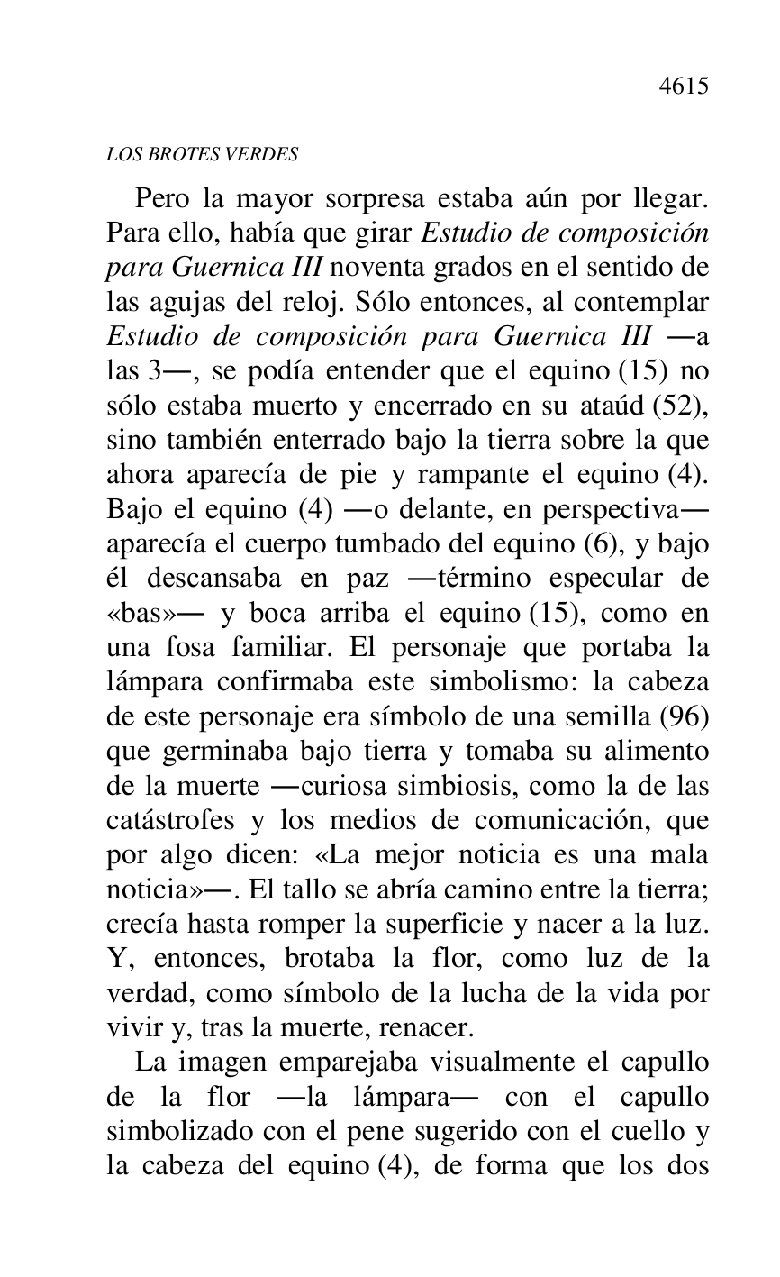 
LOS BROTES VERDES 

Pero la mayor sorpresa estaba aún por llegar. 
Para ello, había que girar Estudio de composición 
para Guernica III noventa grados en el sentido de 
las agujas del reloj. Sólo entonces, al contemplar 
Estudio de composición para Guernica III .a 
las 3., se podía entender que el equino (15) no 
sólo estaba muerto y encerrado en su ataúd (52), 
sino también enterrado bajo la tierra sobre la que 
ahora aparecía de pie y rampante el equino (4). 
Bajo el equino (4) .o delante, en perspectiva. 
aparecía el cuerpo tumbado del equino (6), y bajo 
él descansaba en paz .término especular de 
«bas». y boca arriba el equino (15), como en 
una fosa familiar. El personaje que portaba la 
lámpara confirmaba este simbolismo: la cabeza 
de este personaje era símbolo de una semilla (96) 
que germinaba bajo tierra y tomaba su alimento 
de la muerte .curiosa simbiosis, como la de las 
catástrofes y los medios de comunicación, que 
por algo dicen: «La mejor noticia es una mala 
noticia».. El tallo se abría camino entre la tierra; 
crecía hasta romper la superficie y nacer a la luz. 
Y, entonces, brotaba la flor, como luz de la 
verdad, como símbolo de la lucha de la vida por 
vivir y, tras la muerte, renacer. 

La imagen emparejaba visualmente el capullo 
de la flor .la lámpara. con el capullo 
simbolizado con el pene sugerido con el cuello y 
la cabeza del equino (4), de forma que los dos 


