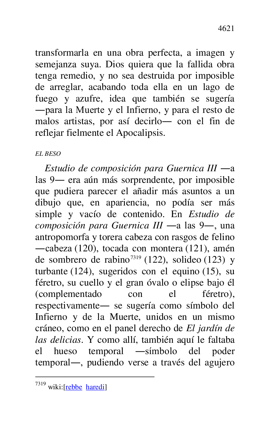 
transformarla en una obra perfecta, a imagen y 
semejanza suya. Dios quiera que la fallida obra 
tenga remedio, y no sea destruida por imposible 
de arreglar, acabando toda ella en un lago de 
fuego y azufre, idea que también se sugería 
.para la Muerte y el Infierno, y para el resto de 
malos artistas, por así decirlo. con el fin de 
reflejar fielmente el Apocalipsis. 

EL BESO 

Estudio de composición para Guernica III .a 
las 9. era aún más sorprendente, por imposible 
que pudiera parecer el añadir más asuntos a un 
dibujo que, en apariencia, no podía ser más 
simple y vacío de contenido. En Estudio de 
composición para Guernica III .a las 9., una 
antropomorfa y torera cabeza con rasgos de felino 
.cabeza (120), tocada con montera (121), amén 
de sombrero de rabino 7319 (122), solideo (123) y 
turbante (124), sugeridos con el equino (15), su 
féretro, su cuello y el gran óvalo o elipse bajo él 
(complementado con el féretro), 
respectivamente. se sugería como símbolo del 
Infierno y de la Muerte, unidos en un mismo 
cráneo, como en el panel derecho de El jardín de 
las delicias. Y como allí, también aquí le faltaba 
el hueso temporal .símbolo del poder 
temporal., pudiendo verse a través del agujero 

7319 wiki:[rebbe haredi] 


