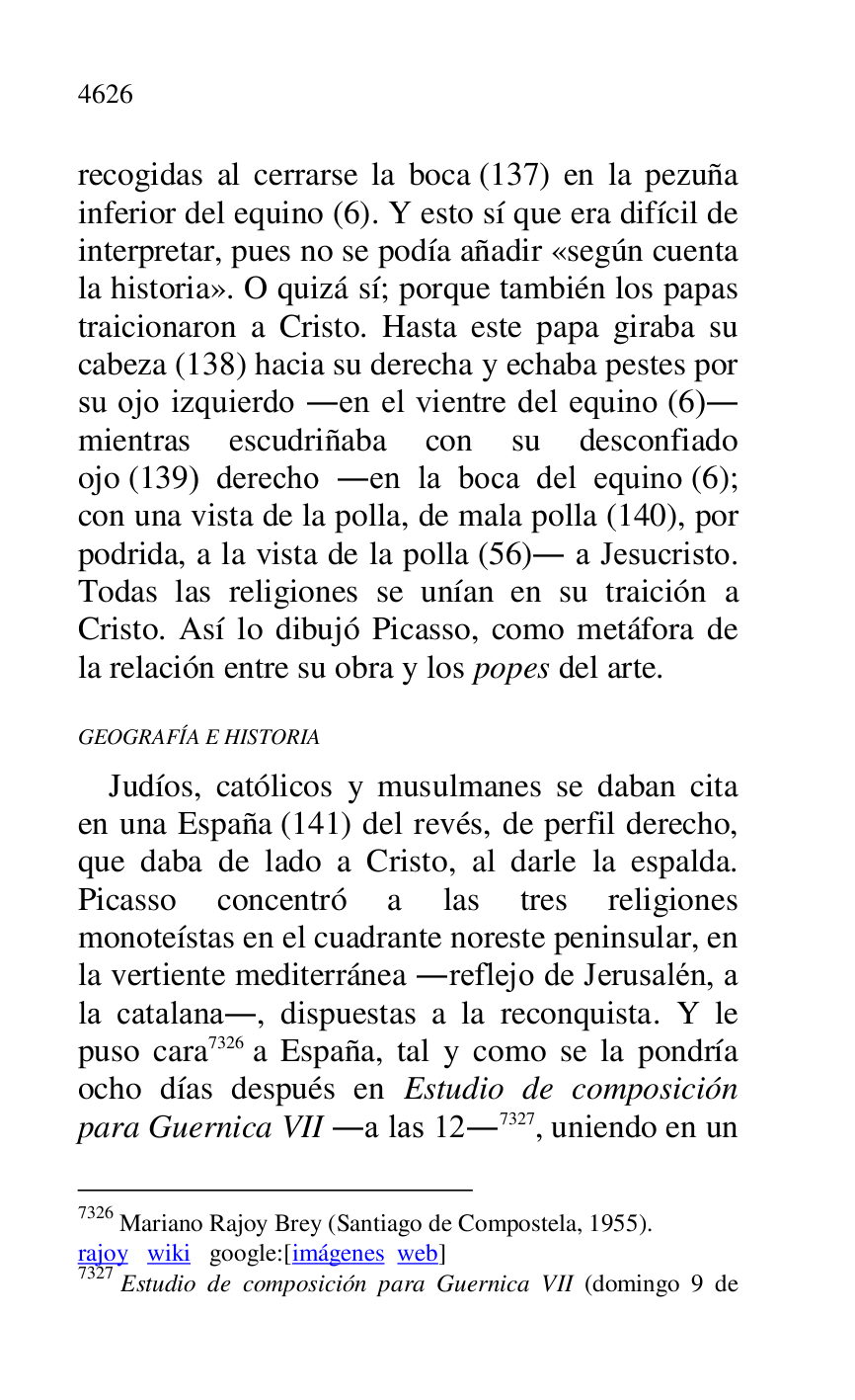 
recogidas al cerrarse la boca (137) en la pezuña 
inferior del equino (6). Y esto sí que era difícil de 
interpretar, pues no se podía añadir «según cuenta 
la historia». O quizá sí; porque también los papas 
traicionaron a Cristo. Hasta este papa giraba su 
cabeza (138) hacia su derecha y echaba pestes por 
su ojo izquierdo .en el vientre del equino (6). 
mientras escudriñaba con su desconfiado 
ojo (139) derecho .en la boca del equino (6); 
con una vista de la polla, de mala polla (140), por 
podrida, a la vista de la polla (56). a Jesucristo. 
Todas las religiones se unían en su traición a 
Cristo. Así lo dibujó Picasso, como metáfora de 
la relación entre su obra y los popes del arte. 

GEOGRAFÍA E HISTORIA 

Judíos, católicos y musulmanes se daban cita 
en una España (141) del revés, de perfil derecho, 
que daba de lado a Cristo, al darle la espalda. 
Picasso concentró a las tres religiones 
monoteístas en el cuadrante noreste peninsular, en 
la vertiente mediterránea .reflejo de Jerusalén, a 
la catalana., dispuestas a la reconquista. Y le 
puso cara 7326 a España, tal y como se la pondría 
ocho días después en Estudio de composición 
para Guernica VII .a las 12.7327, uniendo en un 

7326 Mariano Rajoy Brey (Santiago de Compostela, 1955). 

rajoy wiki google:[imágenes web] 

7327 Estudio de composición para Guernica VII (domingo 9 de 


