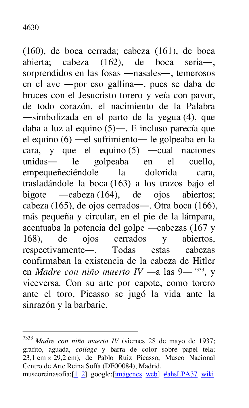 
(160), de boca cerrada; cabeza (161), de boca 
abierta; cabeza (162), de boca seria., 
sorprendidos en las fosas .nasales., temerosos 
en el ave .por eso gallina., pues se daba de 
bruces con el Jesucristo torero y veía con pavor, 
de todo corazón, el nacimiento de la Palabra 
.simbolizada en el parto de la yegua (4), que 
daba a luz al equino (5).. E incluso parecía que 
el equino (6) .el sufrimiento. le golpeaba en la 
cara, y que el equino (5) .cual naciones 
unidas. le golpeaba en el cuello, 
empequeñeciéndole la dolorida cara, 
trasladándole la boca (163) a los trazos bajo el 
bigote .cabeza (164), de ojos abiertos; 
cabeza (165), de ojos cerrados.. Otra boca (166), 
más pequeña y circular, en el pie de la lámpara, 
acentuaba la potencia del golpe .cabezas (167 y 
168), de ojos cerrados y abiertos, 
respectivamente.. Todas estas cabezas 
confirmaban la existencia de la cabeza de Hitler 
en Madre con niño muerto IV .a las 9. 7333, y 
viceversa. Con su arte por capote, como torero 
ante el toro, Picasso se jugó la vida ante la 
sinrazón y la barbarie. 

7333 Madre con niño muerto IV (viernes 28 de mayo de 1937; 
grafito, aguada, collage y barra de color sobre papel tela; 
23,1 cm × 29,2 cm), de Pablo Ruiz Picasso, Museo Nacional 
Centro de Arte Reina Sofía (DE00084), Madrid. 
museoreinasofia:[1 2] google:[imágenes web] #ahsLPA37 wiki 

