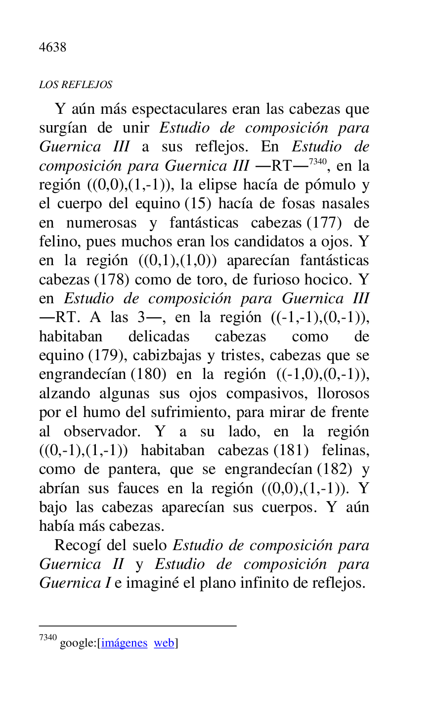 
LOS REFLEJOS 

Y aún más espectaculares eran las cabezas que 
surgían de unir Estudio de composición para 
Guernica III a sus reflejos. En Estudio de 
composición para Guernica III .RT.7340, en la 
región ((0,0),(1,-1)), la elipse hacía de pómulo y 
el cuerpo del equino (15) hacía de fosas nasales 
en numerosas y fantásticas cabezas (177) de 
felino, pues muchos eran los candidatos a ojos. Y 
en la región ((0,1),(1,0)) aparecían fantásticas 
cabezas (178) como de toro, de furioso hocico. Y 
en Estudio de composición para Guernica III 
.RT. A las 3., en la región ((-1,-1),(0,-1)), 
habitaban delicadas cabezas como de 
equino (179), cabizbajas y tristes, cabezas que se 
engrandecían (180) en la región ((-1,0),(0,-1)), 
alzando algunas sus ojos compasivos, llorosos 
por el humo del sufrimiento, para mirar de frente 
al observador. Y a su lado, en la región 
((0,-1),(1,-1)) habitaban cabezas (181) felinas, 
como de pantera, que se engrandecían (182) y 
abrían sus fauces en la región ((0,0),(1,-1)). Y 
bajo las cabezas aparecían sus cuerpos. Y aún 
había más cabezas. 

7340 google:[imágenes web] 

Recogí del suelo Estudio de composición para 
Guernica II y Estudio de composición para 
Guernica I e imaginé el plano infinito de reflejos. 


