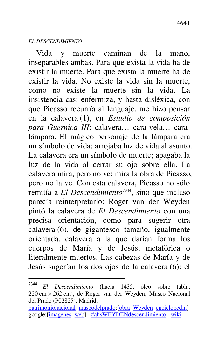 
EL DESCENDIMIENTO 

Vida y muerte caminan de la mano, 
inseparables ambas. Para que exista la vida ha de 
existir la muerte. Para que exista la muerte ha de 
existir la vida. No existe la vida sin la muerte, 
como no existe la muerte sin la vida. La 
insistencia casi enfermiza, y hasta disléxica, con 
que Picasso recurría al lenguaje, me hizo pensar 
en la calavera (1), en Estudio de composición 
para Guernica III: calavera… cara-vela… cara-
lámpara. El mágico personaje de la lámpara era 
un símbolo de vida: arrojaba luz de vida al asunto. 
La calavera era un símbolo de muerte; apagaba la 
luz de la vida al cerrar su ojo sobre ella. La 
calavera mira, pero no ve: mira la obra de Picasso, 
pero no la ve. Con esta calavera, Picasso no sólo 
remitía a El Descendimiento 7344, sino que incluso 
parecía reinterpretarlo: Roger van der Weyden 
pintó la calavera de El Descendimiento con una 
precisa orientación, como para sugerir otra 
calavera (6), de gigantesco tamaño, igualmente 
orientada, calavera a la que darían forma los 
cuerpos de María y de Jesús, metafórica o 
literalmente muertos. Las cabezas de María y de 
Jesús sugerían los dos ojos de la calavera (6): el 

7344 El Descendimiento (hacia 1435, óleo sobre tabla; 
220 cm × 262 cm), de Roger van der Weyden, Museo Nacional 
del Prado (P02825), Madrid. 
patrimonionacional museodelprado:[obra Weyden enciclopedia] 

google:[imágenes web] #ahsWEYDENdescendimiento wiki 


