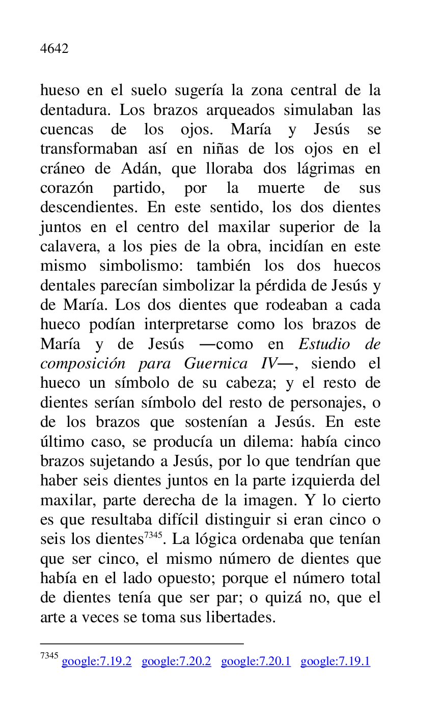 
hueso en el suelo sugería la zona central de la 
dentadura. Los brazos arqueados simulaban las 
cuencas de los ojos. María y Jesús se 
transformaban así en niñas de los ojos en el 
cráneo de Adán, que lloraba dos lágrimas en 
corazón partido, por la muerte de sus 
descendientes. En este sentido, los dos dientes 
juntos en el centro del maxilar superior de la 
calavera, a los pies de la obra, incidían en este 
mismo simbolismo: también los dos huecos 
dentales parecían simbolizar la pérdida de Jesús y 
de María. Los dos dientes que rodeaban a cada 
hueco podían interpretarse como los brazos de 
María y de Jesús .como en Estudio de 
composición para Guernica IV., siendo el 
hueco un símbolo de su cabeza; y el resto de 
dientes serían símbolo del resto de personajes, o 
de los brazos que sostenían a Jesús. En este 
último caso, se producía un dilema: había cinco 
brazos sujetando a Jesús, por lo que tendrían que 
haber seis dientes juntos en la parte izquierda del 
maxilar, parte derecha de la imagen. Y lo cierto 
es que resultaba difícil distinguir si eran cinco o 
seis los dientes 7345. La lógica ordenaba que tenían 
que ser cinco, el mismo número de dientes que 
había en el lado opuesto; porque el número total 
de dientes tenía que ser par; o quizá no, que el 
arte a veces se toma sus libertades. 

7345 google:7.19.2 google:7.20.2 google:7.20.1 google:7.19.1 


