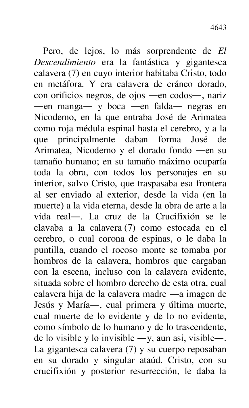 
Pero, de lejos, lo más sorprendente de El 
Descendimiento era la fantástica y gigantesca 
calavera (7) en cuyo interior habitaba Cristo, todo 
en metáfora. Y era calavera de cráneo dorado, 
con orificios negros, de ojos .en codos., nariz 
.en manga. y boca .en falda. negras en 
Nicodemo, en la que entraba José de Arimatea 
como roja médula espinal hasta el cerebro, y a la 
que principalmente daban forma José de 
Arimatea, Nicodemo y el dorado fondo .en su 
tamaño humano; en su tamaño máximo ocuparía 
toda la obra, con todos los personajes en su 
interior, salvo Cristo, que traspasaba esa frontera 
al ser enviado al exterior, desde la vida (en la 
muerte) a la vida eterna, desde la obra de arte a la 
vida real.. La cruz de la Crucifixión se le 
clavaba a la calavera (7) como estocada en el 
cerebro, o cual corona de espinas, o le daba la 
puntilla, cuando el rocoso monte se tomaba por 
hombros de la calavera, hombros que cargaban 
con la escena, incluso con la calavera evidente, 
situada sobre el hombro derecho de esta otra, cual 
calavera hija de la calavera madre .a imagen de 
Jesús y María., cual primera y última muerte, 
cual muerte de lo evidente y de lo no evidente, 
como símbolo de lo humano y de lo trascendente, 
de lo visible y lo invisible .y, aun así, visible.. 
La gigantesca calavera (7) y su cuerpo reposaban 
en su dorado y singular ataúd. Cristo, con su 
crucifixión y posterior resurrección, le daba la 


