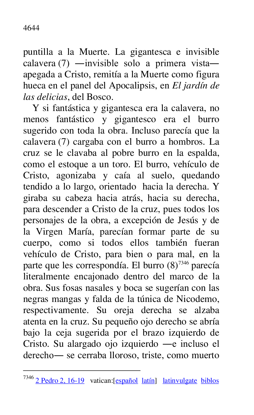 
puntilla a la Muerte. La gigantesca e invisible 
calavera (7) .invisible solo a primera vista. 
apegada a Cristo, remitía a la Muerte como figura 
hueca en el panel del Apocalipsis, en El jardín de 
las delicias, del Bosco. 

Y si fantástica y gigantesca era la calavera, no 
menos fantástico y gigantesco era el burro 
sugerido con toda la obra. Incluso parecía que la 
calavera (7) cargaba con el burro a hombros. La 
cruz se le clavaba al pobre burro en la espalda, 
como el estoque a un toro. El burro, vehículo de 
Cristo, agonizaba y caía al suelo, quedando 
tendido a lo largo, orientado hacia la derecha. Y 
giraba su cabeza hacia atrás, hacia su derecha, 
para descender a Cristo de la cruz, pues todos los 
personajes de la obra, a excepción de Jesús y de 
la Virgen María, parecían formar parte de su 
cuerpo, como si todos ellos también fueran 
vehículo de Cristo, para bien o para mal, en la 
parte que les correspondía. El burro (8) 7346 parecía 
literalmente encajonado dentro del marco de la 
obra. Sus fosas nasales y boca se sugerían con las 
negras mangas y falda de la túnica de Nicodemo, 
respectivamente. Su oreja derecha se alzaba 
atenta en la cruz. Su pequeño ojo derecho se abría 
bajo la ceja sugerida por el brazo izquierdo de 
Cristo. Su alargado ojo izquierdo .e incluso el 
derecho. se cerraba lloroso, triste, como muerto 

7346 2 Pedro 2, 16-19 vatican:[español latín] latinvulgate biblos 



