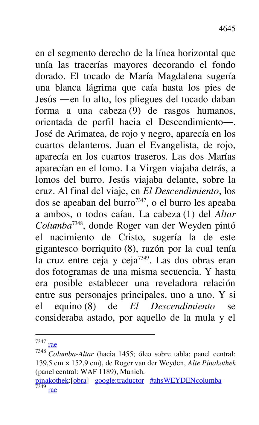 
en el segmento derecho de la línea horizontal que 
unía las tracerías mayores decorando el fondo 
dorado. El tocado de María Magdalena sugería 
una blanca lágrima que caía hasta los pies de 
Jesús .en lo alto, los pliegues del tocado daban 
forma a una cabeza (9) de rasgos humanos, 
orientada de perfil hacia el Descendimiento.. 
José de Arimatea, de rojo y negro, aparecía en los 
cuartos delanteros. Juan el Evangelista, de rojo, 
aparecía en los cuartos traseros. Las dos Marías 
aparecían en el lomo. La Virgen viajaba detrás, a 
lomos del burro. Jesús viajaba delante, sobre la 
cruz. Al final del viaje, en El Descendimiento, los 
dos se apeaban del burro 7347, o el burro les apeaba 
a ambos, o todos caían. La cabeza (1) del Altar 
Columba 7348, donde Roger van der Weyden pintó 
el nacimiento de Cristo, sugería la de este 
gigantesco borriquito (8), razón por la cual tenía 
la cruz entre ceja y ceja 7349. Las dos obras eran 
dos fotogramas de una misma secuencia. Y hasta 
era posible establecer una reveladora relación 
entre sus personajes principales, uno a uno. Y si 
el equino (8) de El Descendimiento se 
consideraba astado, por aquello de la mula y el 

7347 rae 

7348 Columba-Altar (hacia 1455; óleo sobre tabla; panel central: 
139,5 cm × 152,9 cm), de Roger van der Weyden, Alte Pinakothek 
(panel central: WAF 1189), Munich. 

pinakothek:[obra] google:traductor #ahsWEYDENcolumba 

7349 rae 



