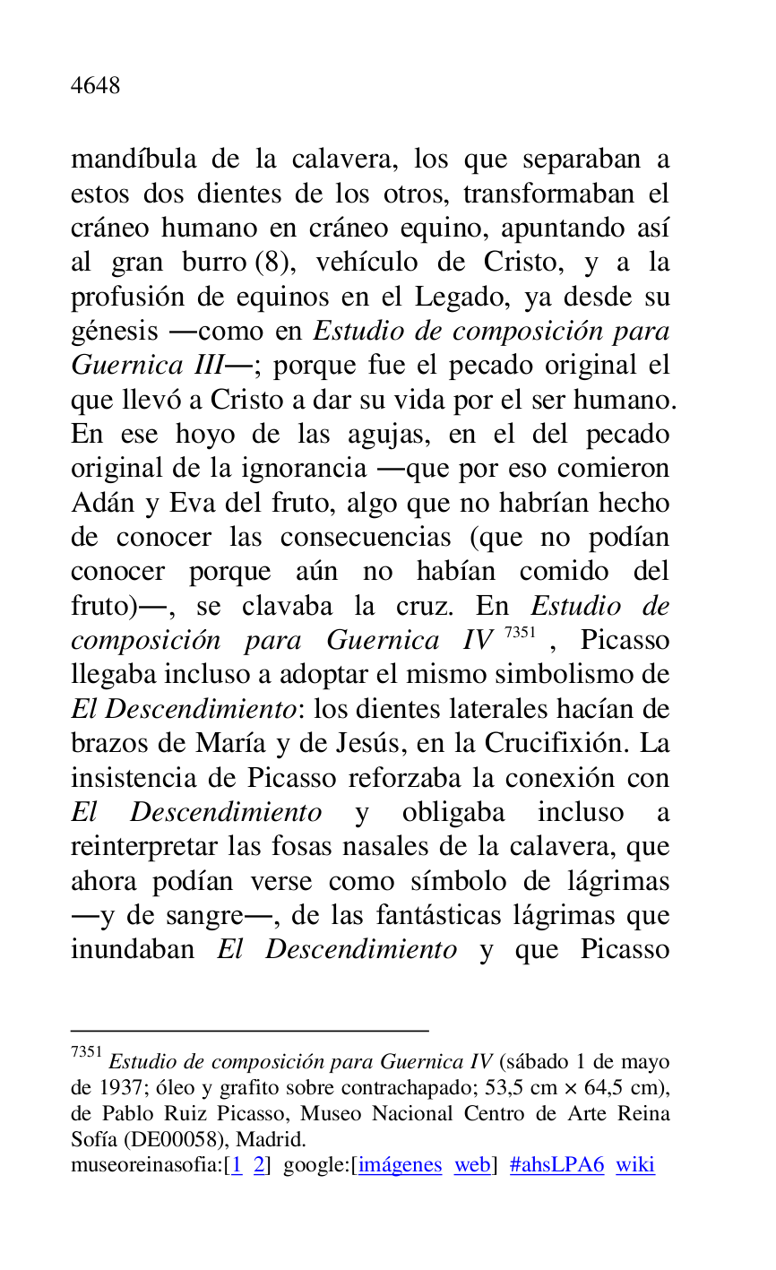 
mandíbula de la calavera, los que separaban a 
estos dos dientes de los otros, transformaban el 
cráneo humano en cráneo equino, apuntando así 
al gran burro (8), vehículo de Cristo, y a la 
profusión de equinos en el Legado, ya desde su 
génesis .como en Estudio de composición para 
Guernica III.; porque fue el pecado original el 
que llevó a Cristo a dar su vida por el ser humano. 
En ese hoyo de las agujas, en el del pecado 
original de la ignorancia .que por eso comieron 
Adán y Eva del fruto, algo que no habrían hecho 
de conocer las consecuencias (que no podían 
conocer porque aún no habían comido del 
fruto)., se clavaba la cruz. En Estudio de 
composición para Guernica IV 7351, Picasso 
llegaba incluso a adoptar el mismo simbolismo de 
El Descendimiento: los dientes laterales hacían de 
brazos de María y de Jesús, en la Crucifixión. La 
insistencia de Picasso reforzaba la conexión con 
El Descendimiento y obligaba incluso a 
reinterpretar las fosas nasales de la calavera, que 
ahora podían verse como símbolo de lágrimas 
.y de sangre., de las fantásticas lágrimas que 
inundaban El Descendimiento y que Picasso 

7351 Estudio de composición para Guernica IV (sábado 1 de mayo 
de 1937; óleo y grafito sobre contrachapado; 53,5 cm × 64,5 cm), 
de Pablo Ruiz Picasso, Museo Nacional Centro de Arte Reina 
Sofía (DE00058), Madrid. 
museoreinasofia:[1 2] google:[imágenes web] #ahsLPA6 wiki 

