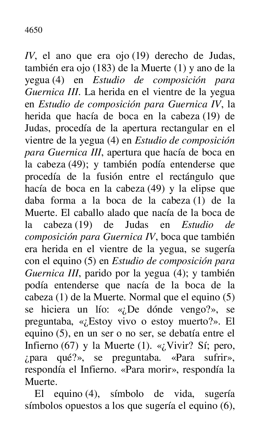 
IV, el ano que era ojo (19) derecho de Judas, 
también era ojo (183) de la Muerte (1) y ano de la 
yegua (4) en Estudio de composición para 
Guernica III. La herida en el vientre de la yegua 
en Estudio de composición para Guernica IV, la 
herida que hacía de boca en la cabeza (19) de 
Judas, procedía de la apertura rectangular en el 
vientre de la yegua (4) en Estudio de composición 
para Guernica III, apertura que hacía de boca en 
la cabeza (49); y también podía entenderse que 
procedía de la fusión entre el rectángulo que 
hacía de boca en la cabeza (49) y la elipse que 
daba forma a la boca de la cabeza (1) de la 
Muerte. El caballo alado que nacía de la boca de 
la cabeza (19) de Judas en Estudio de 
composición para Guernica IV, boca que también 
era herida en el vientre de la yegua, se sugería 
con el equino (5) en Estudio de composición para 
Guernica III, parido por la yegua (4); y también 
podía entenderse que nacía de la boca de la 
cabeza (1) de la Muerte. Normal que el equino (5) 
se hiciera un lío: «¿De dónde vengo?», se 
preguntaba, «¿Estoy vivo o estoy muerto?». El 
equino (5), en un ser o no ser, se debatía entre el 
Infierno (67) y la Muerte (1). «¿Vivir? Sí; pero, 
¿para qué?», se preguntaba. «Para sufrir», 
respondía el Infierno. «Para morir», respondía la 
Muerte. 

El equino (4), símbolo de vida, sugería 
símbolos opuestos a los que sugería el equino (6), 


