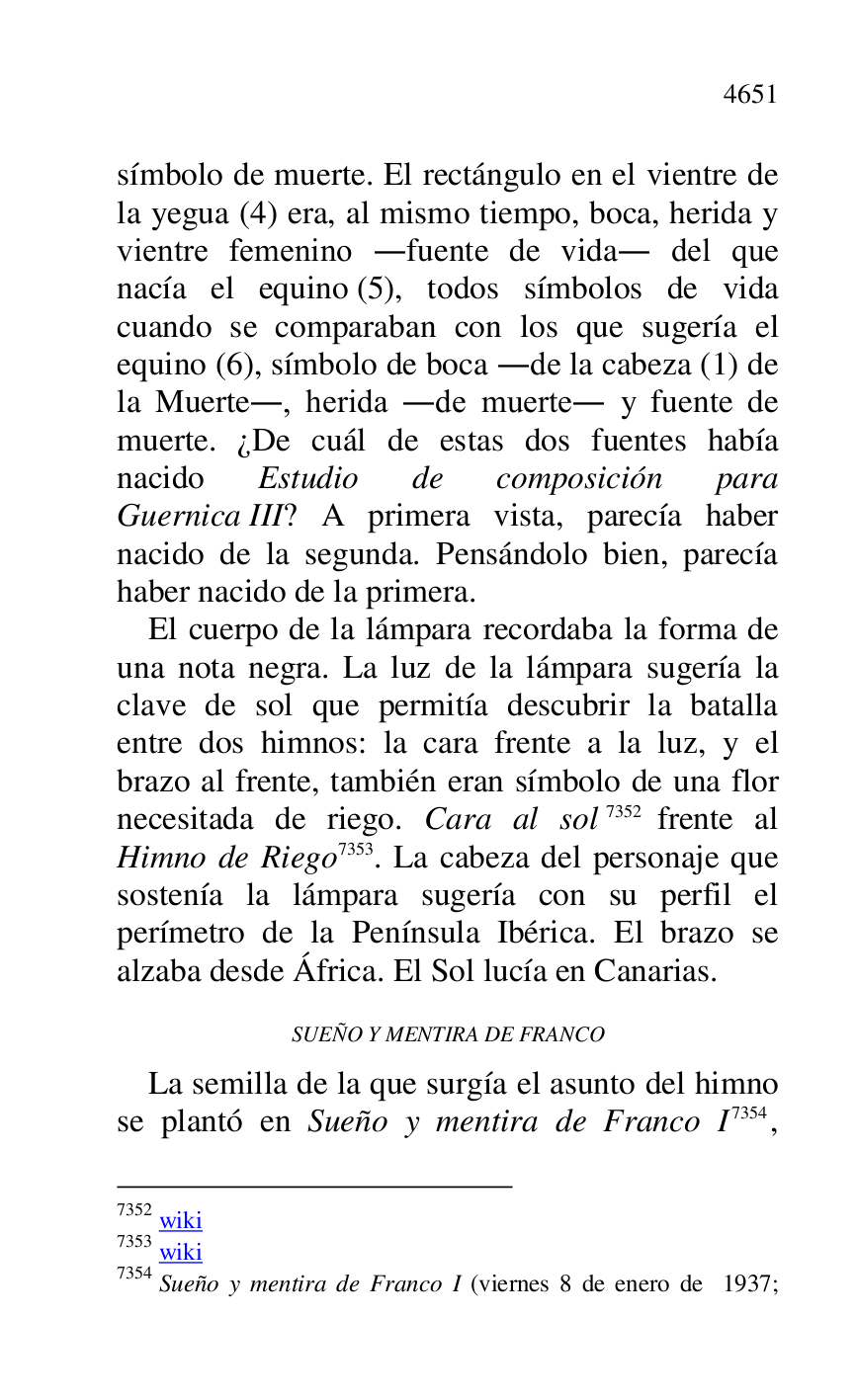 
símbolo de muerte. El rectángulo en el vientre de 
la yegua (4) era, al mismo tiempo, boca, herida y 
vientre femenino .fuente de vida. del que 
nacía el equino (5), todos símbolos de vida 
cuando se comparaban con los que sugería el 
equino (6), símbolo de boca .de la cabeza (1) de 
la Muerte., herida .de muerte. y fuente de 
muerte. ¿De cuál de estas dos fuentes había 
nacido Estudio de composición para 
Guernica III? A primera vista, parecía haber 
nacido de la segunda. Pensándolo bien, parecía 
haber nacido de la primera. 

El cuerpo de la lámpara recordaba la forma de 
una nota negra. La luz de la lámpara sugería la 
clave de sol que permitía descubrir la batalla 
entre dos himnos: la cara frente a la luz, y el 
brazo al frente, también eran símbolo de una flor 
necesitada de riego. Cara al sol 7352 frente al 
Himno de Riego 7353. La cabeza del personaje que 
sostenía la lámpara sugería con su perfil el 
perímetro de la Península Ibérica. El brazo se 
alzaba desde África. El Sol lucía en Canarias. 

7352 wiki 

7353 wiki 

7354 Sueño y mentira de Franco I (viernes 8 de enero de 1937; 

SUEÑO Y MENTIRA DE FRANCO 

La semilla de la que surgía el asunto del himno 
se plantó en Sueño y mentira de Franco I 7354, 


