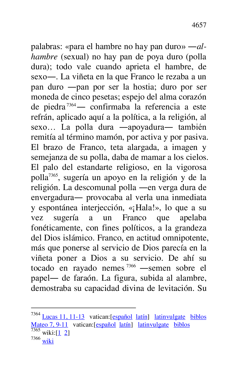 
palabras: «para el hambre no hay pan duro» .al-
hambre (sexual) no hay pan de poya duro (polla 
dura); todo vale cuando aprieta el hambre, de 
sexo.. La viñeta en la que Franco le rezaba a un 
pan duro .pan por ser la hostia; duro por ser 
moneda de cinco pesetas; espejo del alma corazón 
de piedra 7364. confirmaba la referencia a este 
refrán, aplicado aquí a la política, a la religión, al 
sexo… La polla dura .apoyadura. también 
remitía al término mamón, por activa y por pasiva. 
El brazo de Franco, teta alargada, a imagen y 
semejanza de su polla, daba de mamar a los cielos. 
El palo del estandarte religioso, en la vigorosa 
polla 7365, sugería un apoyo en la religión y de la 
religión. La descomunal polla .en verga dura de 
envergadura. provocaba al verla una inmediata 
y espontánea interjección, «¡Hala!», lo que a su 
vez sugería a un Franco que apelaba 
fonéticamente, con fines políticos, a la grandeza 
del Dios islámico. Franco, en actitud omnipotente, 
más que ponerse al servicio de Dios parecía en la 
viñeta poner a Dios a su servicio. De ahí su 
tocado en rayado nemes 7366 .semen sobre el 
papel. de faraón. La figura, subida al alambre, 
demostraba su capacidad divina de levitación. Su 

7364 Lucas 11, 11-13 vatican:[español latín] latinvulgate biblos 

Mateo 7, 9-11 vatican:[español latín] latinvulgate biblos 

7365 wiki:[1 2] 

7366 wiki 



