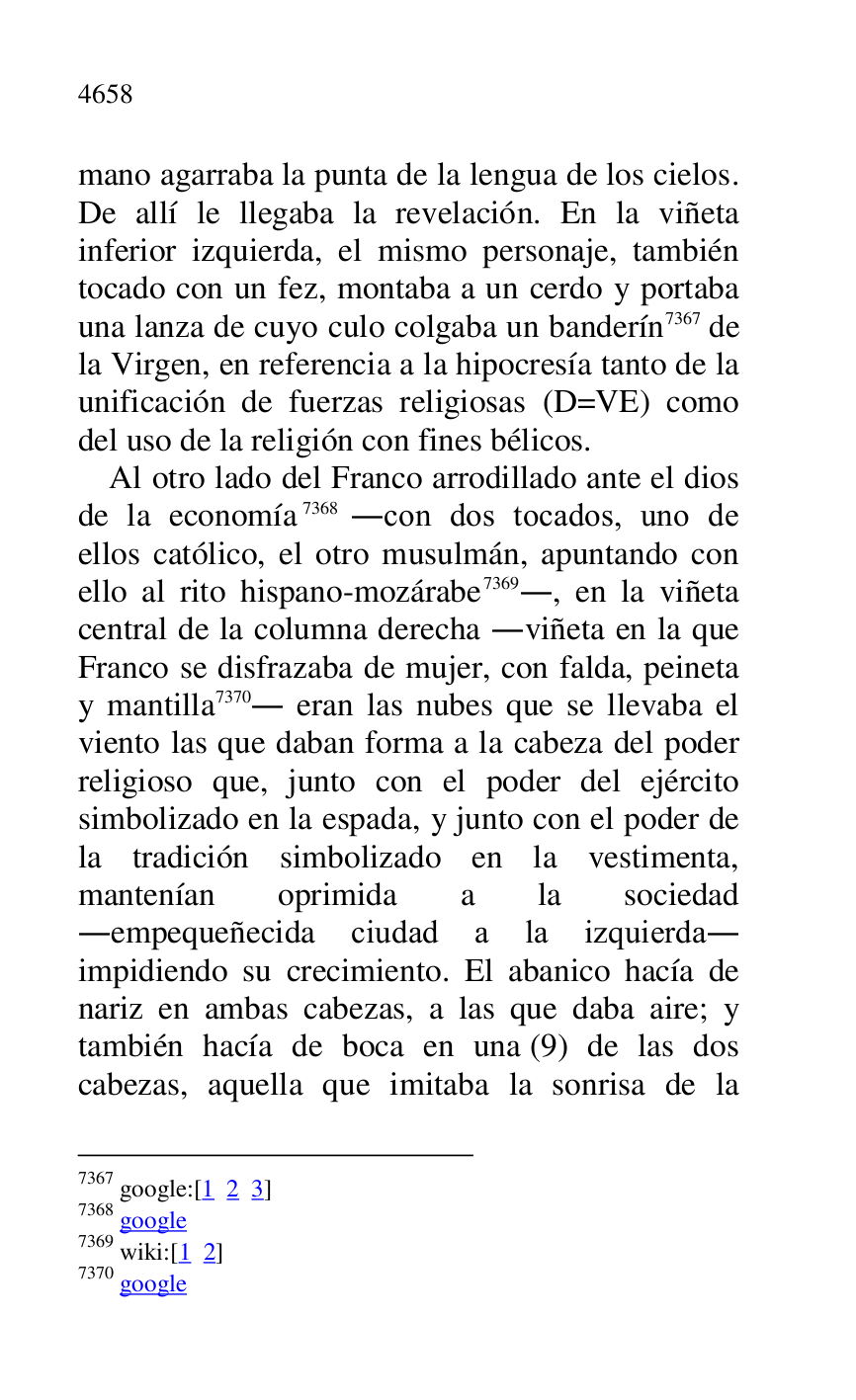
mano agarraba la punta de la lengua de los cielos. 
De allí le llegaba la revelación. En la viñeta 
inferior izquierda, el mismo personaje, también 
tocado con un fez, montaba a un cerdo y portaba 
una lanza de cuyo culo colgaba un banderín 7367 de 
la Virgen, en referencia a la hipocresía tanto de la 
unificación de fuerzas religiosas (D=VE) como 
del uso de la religión con fines bélicos. 

7367 google:[1 2 3] 

7368 google 

7369 wiki:[1 2] 

7370 google 

Al otro lado del Franco arrodillado ante el dios 
de la economía 7368 .con dos tocados, uno de 
ellos católico, el otro musulmán, apuntando con 
ello al rito hispano-mozárabe 7369., en la viñeta 
central de la columna derecha .viñeta en la que 
Franco se disfrazaba de mujer, con falda, peineta 
y mantilla 7370. eran las nubes que se llevaba el 
viento las que daban forma a la cabeza del poder 
religioso que, junto con el poder del ejército 
simbolizado en la espada, y junto con el poder de 
la tradición simbolizado en la vestimenta, 
mantenían oprimida a la sociedad 
.empequeñecida ciudad a la izquierda. 
impidiendo su crecimiento. El abanico hacía de 
nariz en ambas cabezas, a las que daba aire; y 
también hacía de boca en una (9) de las dos 
cabezas, aquella que imitaba la sonrisa de la 


