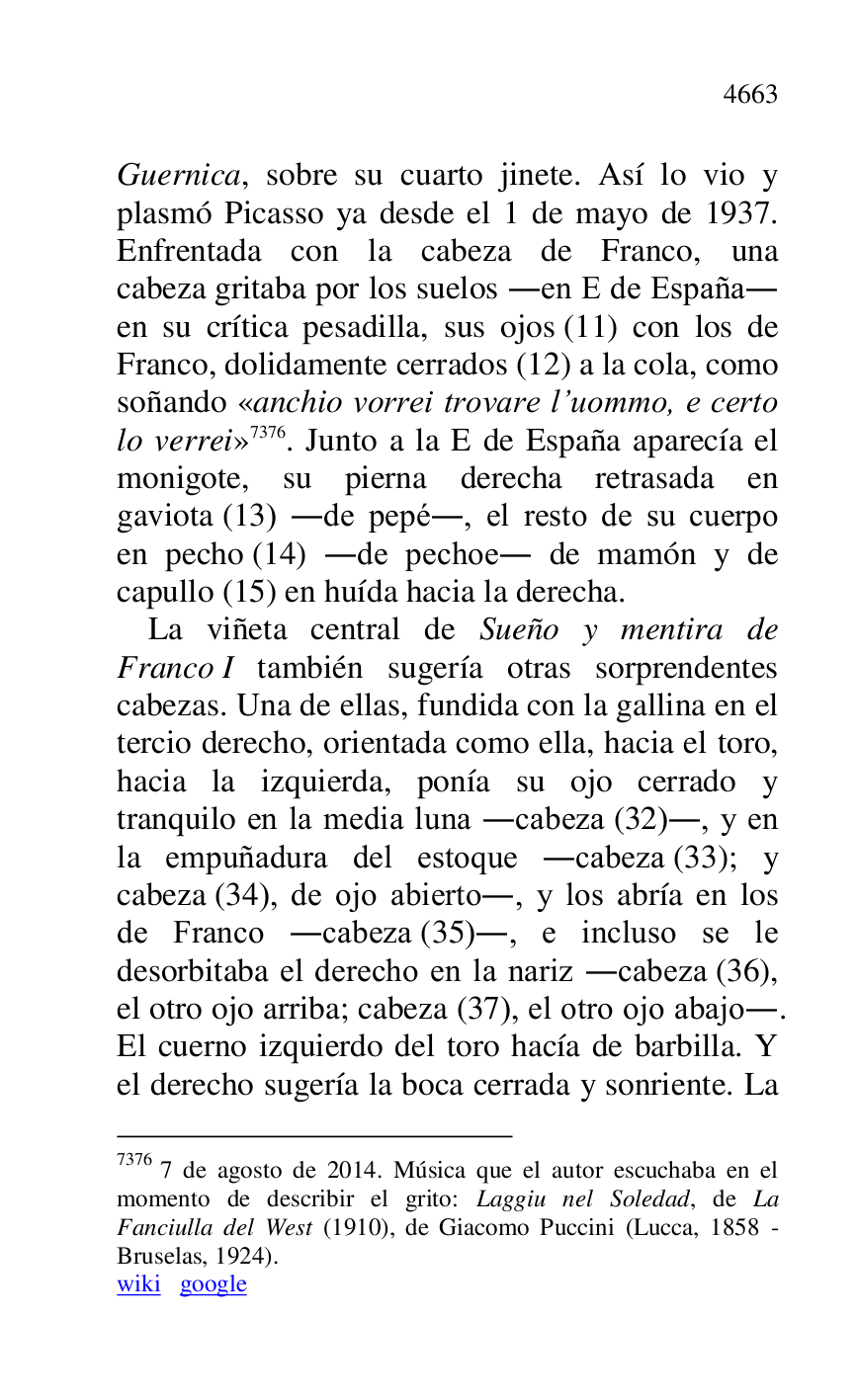 
Guernica, sobre su cuarto jinete. Así lo vio y 
plasmó Picasso ya desde el 1 de mayo de 1937. 
Enfrentada con la cabeza de Franco, una 
cabeza gritaba por los suelos .en E de España. 
en su crítica pesadilla, sus ojos (11) con los de 
Franco, dolidamente cerrados (12) a la cola, como 
soñando «anchio vorrei trovare l.uommo, e certo 
lo verrei» 7376. Junto a la E de España aparecía el 
monigote, su pierna derecha retrasada en 
gaviota (13) .de pepé., el resto de su cuerpo 
en pecho (14) .de pechoe. de mamón y de 
capullo (15) en huída hacia la derecha. 

7376 7 de agosto de 2014. Música que el autor escuchaba en el 
momento de describir el grito: Laggiu nel Soledad, de La 
Fanciulla del West (1910), de Giacomo Puccini (Lucca, 1858 - 
Bruselas, 1924). 

wiki google 

La viñeta central de Sueño y mentira de 
Franco I también sugería otras sorprendentes 
cabezas. Una de ellas, fundida con la gallina en el 
tercio derecho, orientada como ella, hacia el toro, 
hacia la izquierda, ponía su ojo cerrado y 
tranquilo en la media luna .cabeza (32)., y en 
la empuñadura del estoque .cabeza (33); y 
cabeza (34), de ojo abierto., y los abría en los 
de Franco .cabeza (35)., e incluso se le 
desorbitaba el derecho en la nariz .cabeza (36), 
el otro ojo arriba; cabeza (37), el otro ojo abajo.. 
El cuerno izquierdo del toro hacía de barbilla. Y 
el derecho sugería la boca cerrada y sonriente. La 



