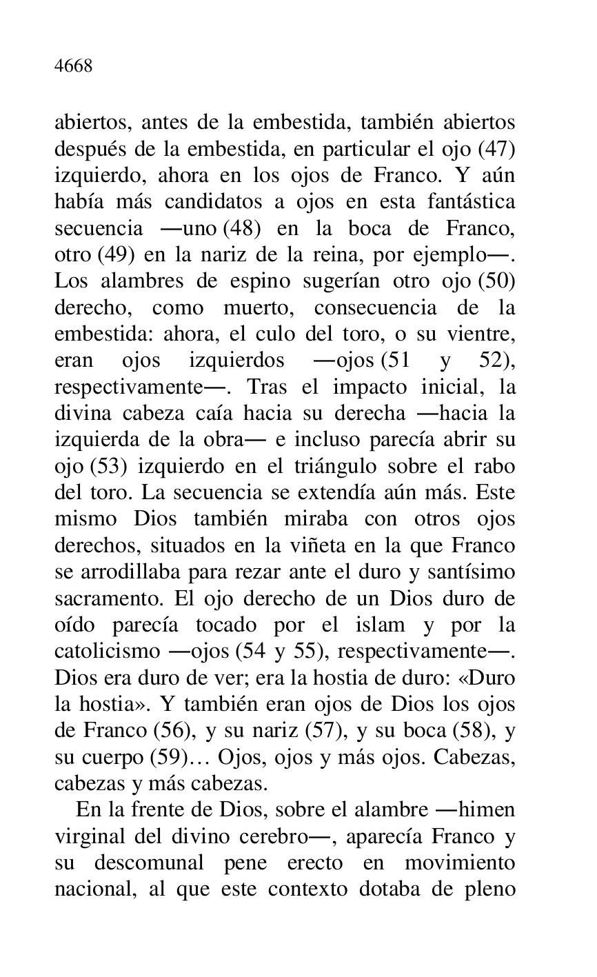 
abiertos, antes de la embestida, también abiertos 
después de la embestida, en particular el ojo (47) 
izquierdo, ahora en los ojos de Franco. Y aún 
había más candidatos a ojos en esta fantástica 
secuencia .uno (48) en la boca de Franco, 
otro (49) en la nariz de la reina, por ejemplo.. 
Los alambres de espino sugerían otro ojo (50) 
derecho, como muerto, consecuencia de la 
embestida: ahora, el culo del toro, o su vientre, 
eran ojos izquierdos .ojos (51 y 52), 
respectivamente.. Tras el impacto inicial, la 
divina cabeza caía hacia su derecha .hacia la 
izquierda de la obra. e incluso parecía abrir su 
ojo (53) izquierdo en el triángulo sobre el rabo 
del toro. La secuencia se extendía aún más. Este 
mismo Dios también miraba con otros ojos 
derechos, situados en la viñeta en la que Franco 
se arrodillaba para rezar ante el duro y santísimo 
sacramento. El ojo derecho de un Dios duro de 
oído parecía tocado por el islam y por la 
catolicismo .ojos (54 y 55), respectivamente.. 
Dios era duro de ver; era la hostia de duro: «Duro 
la hostia». Y también eran ojos de Dios los ojos 
de Franco (56), y su nariz (57), y su boca (58), y 
su cuerpo (59)… Ojos, ojos y más ojos. Cabezas, 
cabezas y más cabezas. 

En la frente de Dios, sobre el alambre .himen 
virginal del divino cerebro., aparecía Franco y 
su descomunal pene erecto en movimiento 
nacional, al que este contexto dotaba de pleno 


