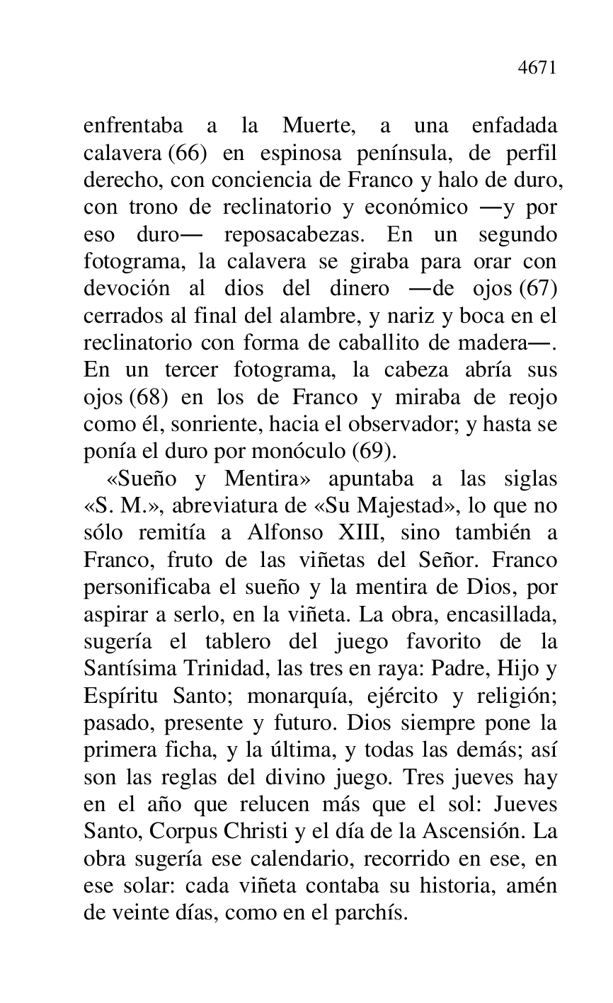 
enfrentaba a la Muerte, a una enfadada 
calavera (66) en espinosa península, de perfil 
derecho, con conciencia de Franco y halo de duro, 
con trono de reclinatorio y económico .y por 
eso duro. reposacabezas. En un segundo 
fotograma, la calavera se giraba para orar con 
devoción al dios del dinero .de ojos (67) 
cerrados al final del alambre, y nariz y boca en el 
reclinatorio con forma de caballito de madera.. 
En un tercer fotograma, la cabeza abría sus 
ojos (68) en los de Franco y miraba de reojo 
como él, sonriente, hacia el observador; y hasta se 
ponía el duro por monóculo (69). 

«Sueño y Mentira» apuntaba a las siglas 
«S. M.», abreviatura de «Su Majestad», lo que no 
sólo remitía a Alfonso XIII, sino también a 
Franco, fruto de las viñetas del Señor. Franco 
personificaba el sueño y la mentira de Dios, por 
aspirar a serlo, en la viñeta. La obra, encasillada, 
sugería el tablero del juego favorito de la 
Santísima Trinidad, las tres en raya: Padre, Hijo y 
Espíritu Santo; monarquía, ejército y religión; 
pasado, presente y futuro. Dios siempre pone la 
primera ficha, y la última, y todas las demás; así 
son las reglas del divino juego. Tres jueves hay 
en el año que relucen más que el sol: Jueves 
Santo, Corpus Christi y el día de la Ascensión. La 
obra sugería ese calendario, recorrido en ese, en 
ese solar: cada viñeta contaba su historia, amén 
de veinte días, como en el parchís. 


