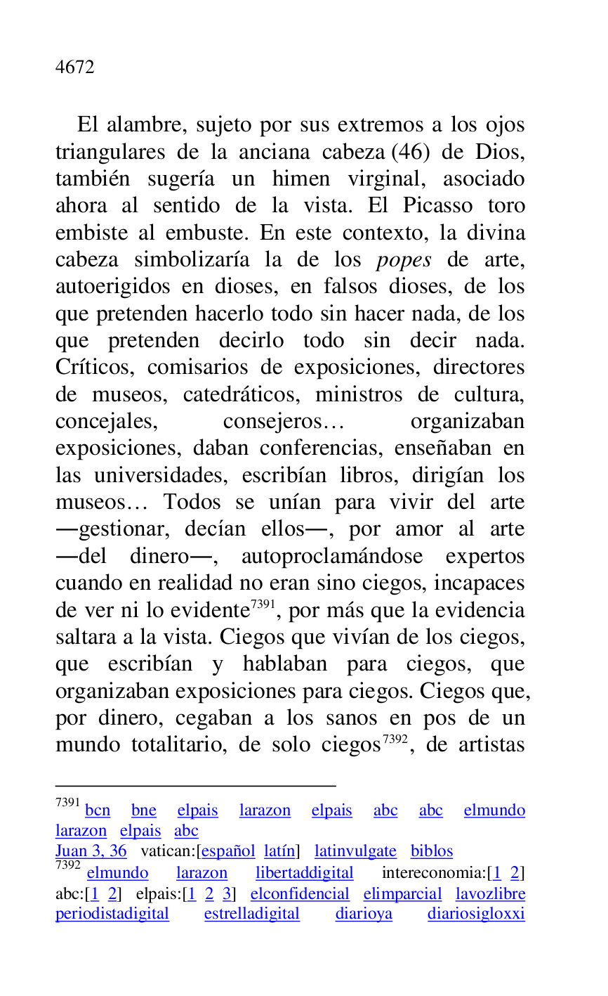 
El alambre, sujeto por sus extremos a los ojos 
triangulares de la anciana cabeza (46) de Dios, 
también sugería un himen virginal, asociado 
ahora al sentido de la vista. El Picasso toro 
embiste al embuste. En este contexto, la divina 
cabeza simbolizaría la de los popes de arte, 
autoerigidos en dioses, en falsos dioses, de los 
que pretenden hacerlo todo sin hacer nada, de los 
que pretenden decirlo todo sin decir nada. 
Críticos, comisarios de exposiciones, directores 
de museos, catedráticos, ministros de cultura, 
concejales, consejeros… organizaban 
exposiciones, daban conferencias, enseñaban en 
las universidades, escribían libros, dirigían los 
museos… Todos se unían para vivir del arte 
.gestionar, decían ellos., por amor al arte 
.del dinero., autoproclamándose expertos 
cuando en realidad no eran sino ciegos, incapaces 
de ver ni lo evidente 7391, por más que la evidencia 
saltara a la vista. Ciegos que vivían de los ciegos, 
que escribían y hablaban para ciegos, que 
organizaban exposiciones para ciegos. Ciegos que, 
por dinero, cegaban a los sanos en pos de un 
mundo totalitario, de solo ciegos 7392, de artistas 

7391 bcn bne elpais larazon elpais abc abc elmundo 
larazon elpais abc 

Juan 3, 36 vatican:[español latín] latinvulgate biblos 

7392 elmundo larazon libertaddigital intereconomia:[1 2] 
abc:[1 2] elpais:[1 2 3] elconfidencial elimparcial lavozlibre 
periodistadigital estrelladigital diarioya diariosigloxxi 


