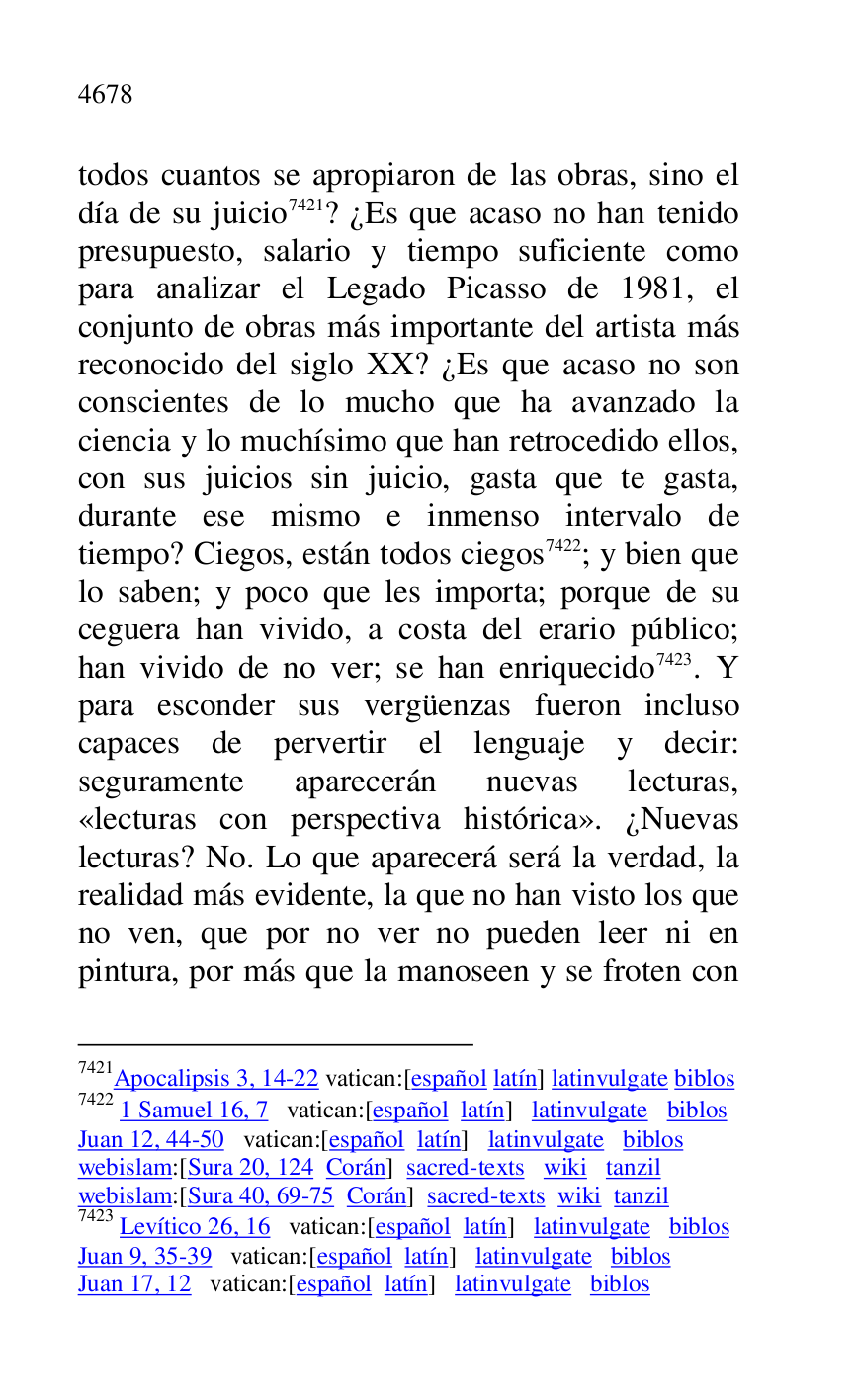 
todos cuantos se apropiaron de las obras, sino el 
día de su juicio 7421? ¿Es que acaso no han tenido 
presupuesto, salario y tiempo suficiente como 
para analizar el Legado Picasso de 1981, el 
conjunto de obras más importante del artista más 
reconocido del siglo XX? ¿Es que acaso no son 
conscientes de lo mucho que ha avanzado la 
ciencia y lo muchísimo que han retrocedido ellos, 
con sus juicios sin juicio, gasta que te gasta, 
durante ese mismo e inmenso intervalo de 
tiempo? Ciegos, están todos ciegos 7422; y bien que 
lo saben; y poco que les importa; porque de su 
ceguera han vivido, a costa del erario público; 
han vivido de no ver; se han enriquecido 7423. Y 
para esconder sus vergüenzas fueron incluso 
capaces de pervertir el lenguaje y decir: 
seguramente aparecerán nuevas lecturas, 
«lecturas con perspectiva histórica». ¿Nuevas 
lecturas? No. Lo que aparecerá será la verdad, la 
realidad más evidente, la que no han visto los que 
no ven, que por no ver no pueden leer ni en 
pintura, por más que la manoseen y se froten con 

7421Apocalipsis 3, 14-22 vatican:[español latín] latinvulgate biblos 

7422 1 Samuel 16, 7 vatican:[español latín] latinvulgate biblos 

Juan 12, 44-50 vatican:[español latín] latinvulgate biblos 

webislam:[Sura 20, 124 Corán] sacred-texts wiki tanzil 

webislam:[Sura 40, 69-75 Corán] sacred-texts wiki tanzil 

7423 Levítico 26, 16 vatican:[español latín] latinvulgate biblos 

Juan 9, 35-39 vatican:[español latín] latinvulgate biblos 

Juan 17, 12 vatican:[español latín] latinvulgate biblos 


