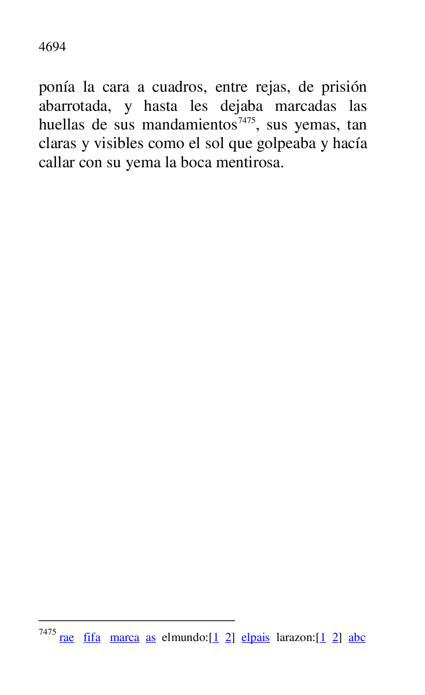 
ponía la cara a cuadros, entre rejas, de prisión 
abarrotada, y hasta les dejaba marcadas las 
huellas de sus mandamientos 7475, sus yemas, tan 
claras y visibles como el sol que golpeaba y hacía 
callar con su yema la boca mentirosa. 

7475 rae fifa marca as elmundo:[1 2] elpais larazon:[1 2] abc 


