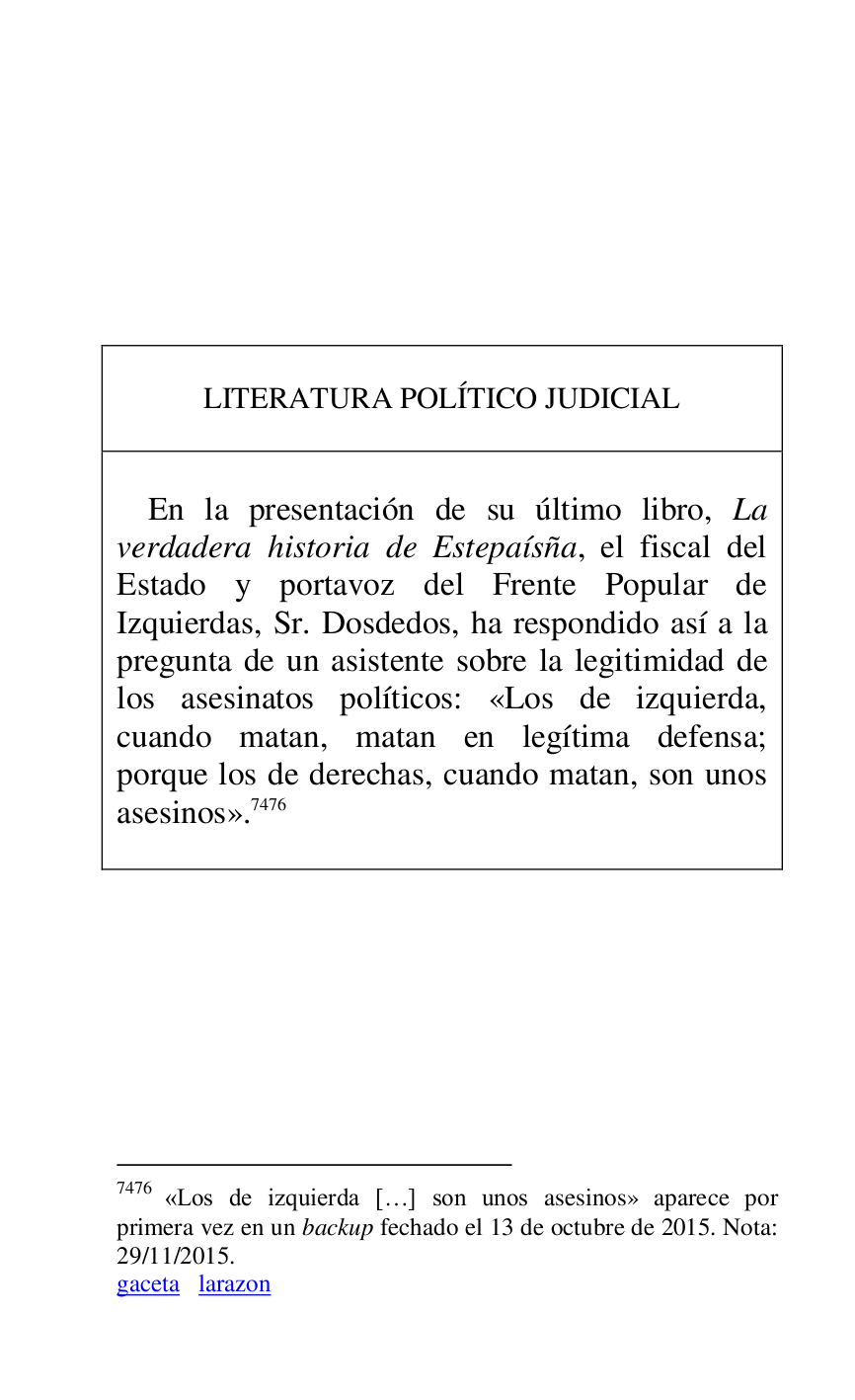 
 

 

 

 

 

 

 

LITERATURA POLÍTICO JUDICIAL 

 

 

En la presentación de su último libro, La 
verdadera historia de Estepaísña, el fiscal del 
Estado y portavoz del Frente Popular de 
Izquierdas, Sr. Dosdedos, ha respondido así a la 
pregunta de un asistente sobre la legitimidad de 
los asesinatos políticos: «Los de izquierda, 
cuando matan, matan en legítima defensa; 
porque los de derechas, cuando matan, son unos 
asesinos».7476 

 



7476 «Los de izquierda […] son unos asesinos» aparece por 
primera vez en un backup fechado el 13 de octubre de 2015. Nota: 
29/11/2015. 

gaceta larazon 

 

 


