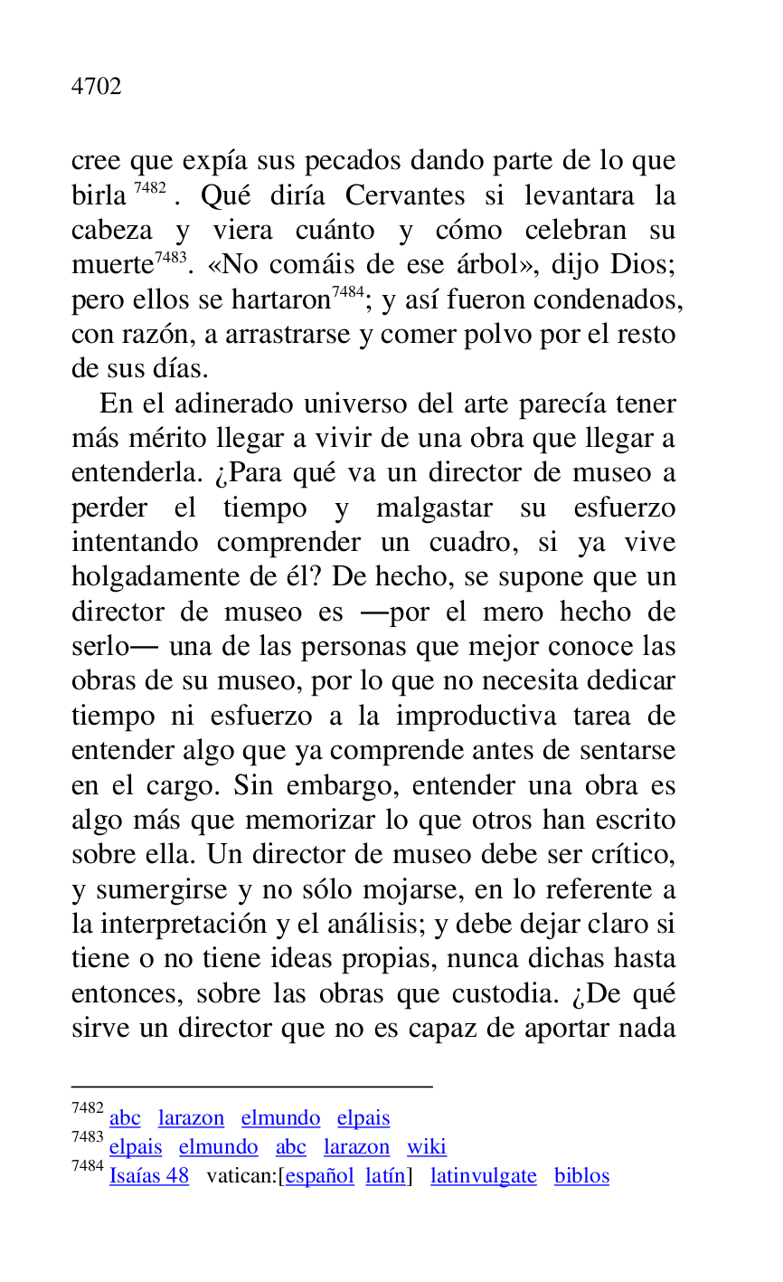 
cree que expía sus pecados dando parte de lo que 
birla 7482. Qué diría Cervantes si levantara la 
cabeza y viera cuánto y cómo celebran su 
muerte 7483. «No comáis de ese árbol», dijo Dios; 
pero ellos se hartaron 7484; y así fueron condenados, 
con razón, a arrastrarse y comer polvo por el resto 
de sus días. 

7482 abc larazon elmundo elpais 

7483 elpais elmundo abc larazon wiki 

7484 Isaías 48 vatican:[español latín] latinvulgate biblos 

En el adinerado universo del arte parecía tener 
más mérito llegar a vivir de una obra que llegar a 
entenderla. ¿Para qué va un director de museo a 
perder el tiempo y malgastar su esfuerzo 
intentando comprender un cuadro, si ya vive 
holgadamente de él? De hecho, se supone que un 
director de museo es .por el mero hecho de 
serlo. una de las personas que mejor conoce las 
obras de su museo, por lo que no necesita dedicar 
tiempo ni esfuerzo a la improductiva tarea de 
entender algo que ya comprende antes de sentarse 
en el cargo. Sin embargo, entender una obra es 
algo más que memorizar lo que otros han escrito 
sobre ella. Un director de museo debe ser crítico, 
y sumergirse y no sólo mojarse, en lo referente a 
la interpretación y el análisis; y debe dejar claro si 
tiene o no tiene ideas propias, nunca dichas hasta 
entonces, sobre las obras que custodia. ¿De qué 
sirve un director que no es capaz de aportar nada 



