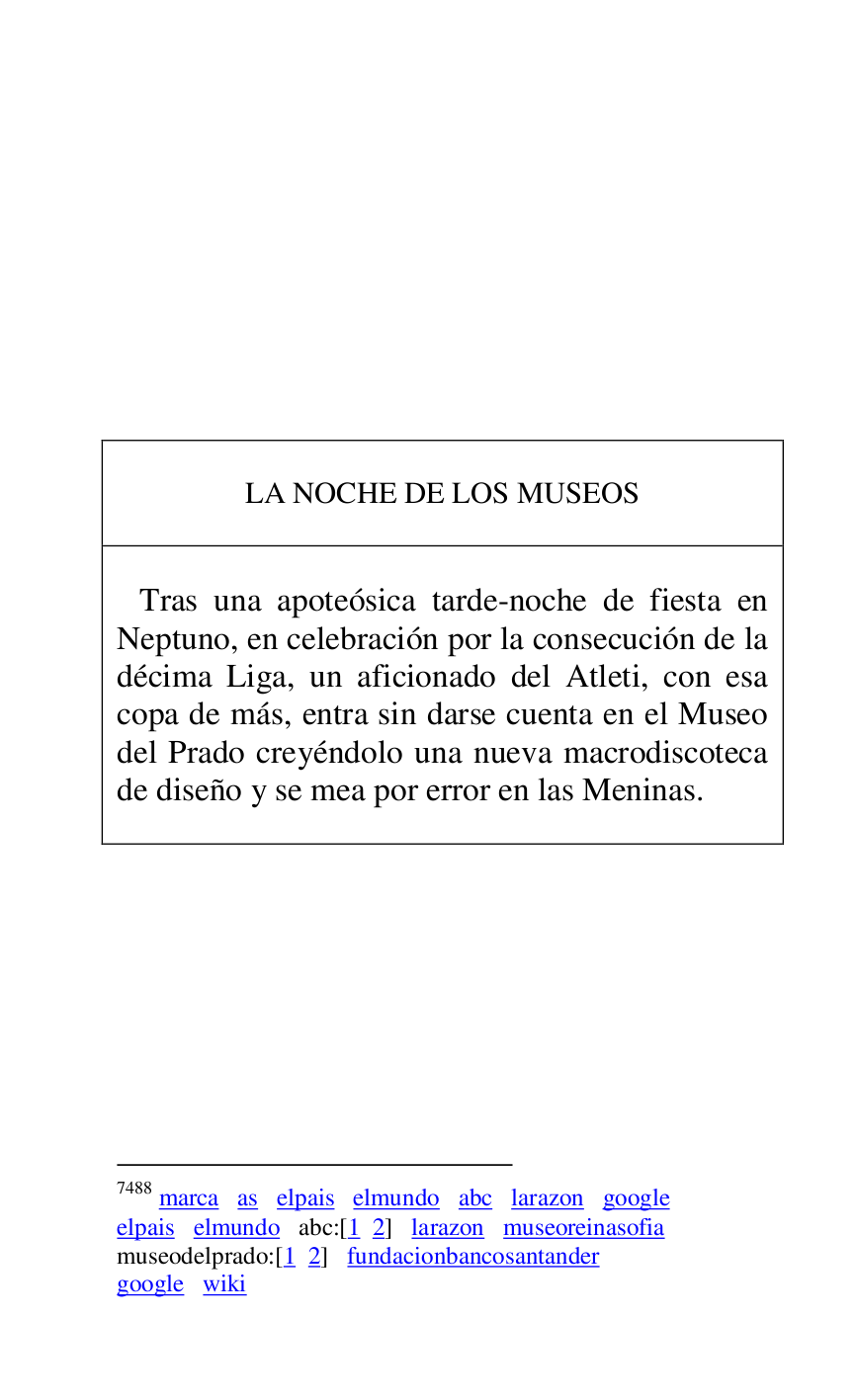 
 

 

 

 

 

 

 

 

 

 

LA NOCHE DE LOS MUSEOS 

 

 

 Tras una apoteósica tarde-noche de fiesta en 
Neptuno, en celebración por la consecución de la 
décima Liga, un aficionado del Atleti, con esa 
copa de más, entra sin darse cuenta en el Museo 
del Prado creyéndolo una nueva macrodiscoteca 
de diseño y se mea por error en las Meninas.7488 

 



7488 marca as elpais elmundo abc larazon google 

elpais elmundo abc:[1 2] larazon museoreinasofia 

museodelprado:[1 2] fundacionbancosantander 

google wiki 

 

 


