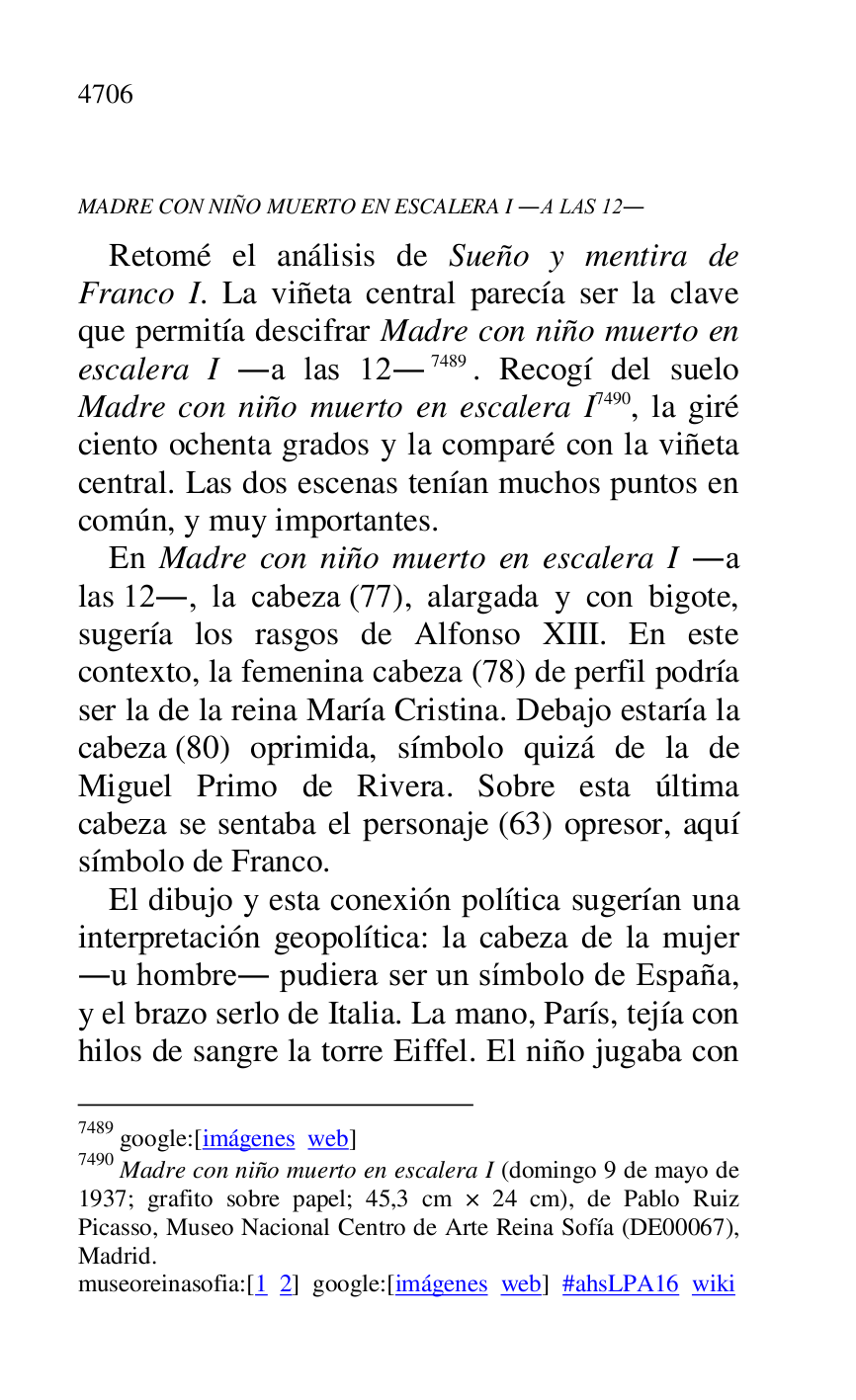 
MADRE CON NIÑO MUERTO EN ESCALERA I .A LAS 12. 

Retomé el análisis de Sueño y mentira de 
Franco I. La viñeta central parecía ser la clave 
que permitía descifrar Madre con niño muerto en 
escalera I .a las 12.7489. Recogí del suelo 
Madre con niño muerto en escalera I 7490, la giré 
ciento ochenta grados y la comparé con la viñeta 
central. Las dos escenas tenían muchos puntos en 
común, y muy importantes. 

7489 google:[imágenes web] 

7490 Madre con niño muerto en escalera I (domingo 9 de mayo de 
1937; grafito sobre papel; 45,3 cm × 24 cm), de Pablo Ruiz 
Picasso, Museo Nacional Centro de Arte Reina Sofía (DE00067), Madrid. 

museoreinasofia:[1 2] google:[imágenes web] #ahsLPA16 wiki 
En Madre con niño muerto en escalera I .a 
las 12., la cabeza (77), alargada y con bigote, 
sugería los rasgos de Alfonso XIII. En este 
contexto, la femenina cabeza (78) de perfil podría 
ser la de la reina María Cristina. Debajo estaría la 
cabeza (80) oprimida, símbolo quizá de la de 
Miguel Primo de Rivera. Sobre esta última 
cabeza se sentaba el personaje (63) opresor, aquí 
símbolo de Franco. 

El dibujo y esta conexión política sugerían una 
interpretación geopolítica: la cabeza de la mujer 
.u hombre. pudiera ser un símbolo de España, 
y el brazo serlo de Italia. La mano, París, tejía con 
hilos de sangre la torre Eiffel. El niño jugaba con 



